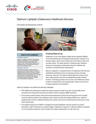 CLUE Case Study




                        Optimum Lightpath (Cablevision) Healthcare Services

                        Connected Life Experiences at Work




                                                                                      Challenge/Opportunity
                                  EXECUTIVE SUMMARY
                                                                                      Cablevision is one of the largest multiple service operators (MSOs)
                         COMPANY PROFILE
                         Optimum Lightpath, a division of Cablevision                 in the United States and has deployed advanced fiber networks in its
                         Systems Corporation, is an industry leader in                franchise region, which is the tri-state area of Connecticut, New York,
                         providing advanced Ethernet-based data,
                         Internet, voice, video transport solutions, and              and New Jersey. This cable operator is seeking to gain additional
                         managed services to businesses across the
                         New York metropolitan area.                                  revenues by leveraging its high-speed network to address new
                         COMPANY HISTORY                                              customers, primarily business organizations.
                         Exclusively focused on meeting customer
                         business communication needs in the world’s                  Optimum Lightpath is a separate division of Cablevision that has been
                         largest business market for 20 years, Optimum
                         Lightpath has been continually recognized for                established specifically to focus on business services and large
                         its high level of customer service. For 11 straight
                         years, the New York State Public Service
                                                                                      enterprise customers. This division differentiates the company from
                         Commission has given Optimum Lightpath                       other cable operators that have not established specific business
                         its Commendation of Excellence.
                                                                                      divisions. Technology partners such as Cisco and Tellabs are central
                                                                                      to both the development of this separate fiber network and the focus
                                                                                      on large enterprise communications.

                        Optimum Lightpath must address the following challenges:

                              ●   Other MSOs have attempted to address the larger enterprise market in the past, but generally remain
                                  successful with only general business and small-to-medium business (SMB) customers.
                              ●   The business market requires robust service-level agreements (SLAs) that are beyond the kind of quality
                                  of service (QoS) provided to the residential market, which has been the traditional MSO focus. Optimum
                                  Lightpath had to invest in additional infrastructure solutions and commit internal technical resources to meet
                                  these requirements.
                              ●   The traditional approach for MSOs in managed and vertical application services activity is to partner,
                                  particularly in light of restrictions on capital budgets. Cablevision’s approach in setting up Optimum Lightpath
                                  is a more ambitious approach, which provides both greater opportunities, but also more risk.




© 2010 Cisco and/or its affiliates. All rights reserved. This document is Cisco Public Information.                                                  Page 1 of 3
 