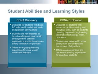 26
CCNA Discovery
 Designed for students with basic
PC skills and foundational math
and problem solving skills
 Students are not expected to
have knowledge of binary math
and algorithms detailed
explanations and tools such as a
binary calculator are provided
 Offers an engaging learning
experience for more visual
and kinetic learners
CCNA Exploration
 Designed for students with
advanced problem solving and
analytical skills, such as students
pursuing degrees in engineering,
information technology, math,
or science
 Students are expected to know
binary math and understand
the concept of algorithms
 Offers a comprehensive and
theoretical learning experience
for analytical students
Student Abilities and Learning Styles
 