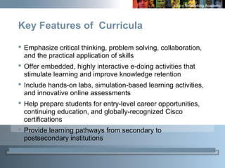 3
 Emphasize critical thinking, problem solving, collaboration,
and the practical application of skills
 Offer embedded, highly interactive e-doing activities that
stimulate learning and improve knowledge retention
 Include hands-on labs, simulation-based learning activities,
and innovative online assessments
 Help prepare students for entry-level career opportunities,
continuing education, and globally-recognized Cisco
certifications
 Provide learning pathways from secondary to
postsecondary institutions
Key Features of Curricula
 
