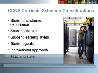 6
CCNA Curricula Selection Considerations
 Student academic
experience
 Student abilities
 Student learning styles
 Student goals
 Instructional approach
 Teaching style
 