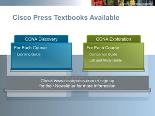 7
Cisco Press Textbooks Available
Check www.ciscopress.com or sign up
for their Newsletter for more Information
CCNA Exploration
For Each Course
 Companion Guide
 Lab and Study Guide
CCNA Discovery
For Each Course
 Learning Guide
 