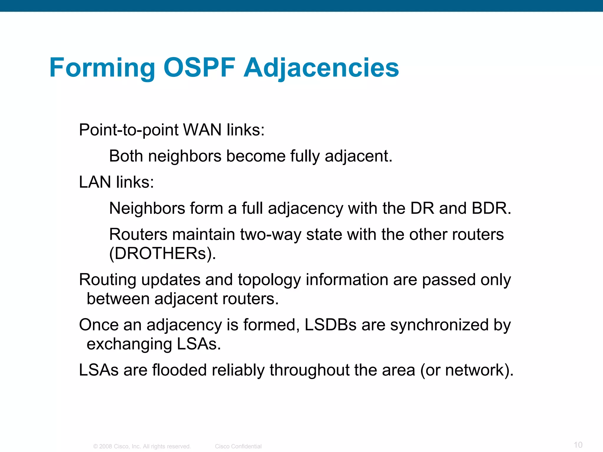 Forming OSPF Adjacencies

  Point-to-point WAN links:
         Both neighbors become fully adjacent.
  LAN links:
         Neighbors form a full adjacency with the DR and BDR.
         Routers maintain two-way state with the other routers
         (DROTHERs).
  Routing updates and topology information are passed only
   between adjacent routers.
  Once an adjacency is formed, LSDBs are synchronized by
   exchanging LSAs.
  LSAs are flooded reliably throughout the area (or network).



   © 2008 Cisco, Inc. All rights reserved.   Cisco Confidential   10
 