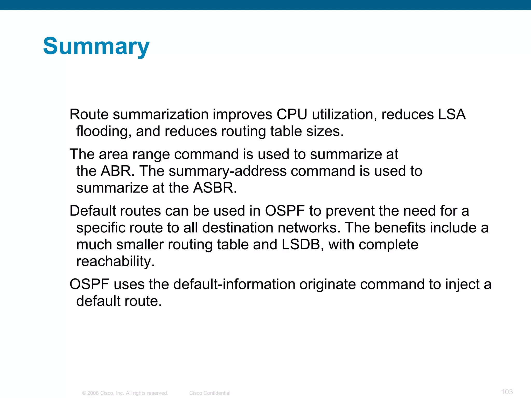 Summary

 Route summarization improves CPU utilization, reduces LSA
  flooding, and reduces routing table sizes.
 The area range command is used to summarize at
  the ABR. The summary-address command is used to
  summarize at the ASBR.
 Default routes can be used in OSPF to prevent the need for a
  specific route to all destination networks. The benefits include a
  much smaller routing table and LSDB, with complete
  reachability.
 OSPF uses the default-information originate command to inject a
  default route.




   © 2008 Cisco, Inc. All rights reserved.   Cisco Confidential        103
 