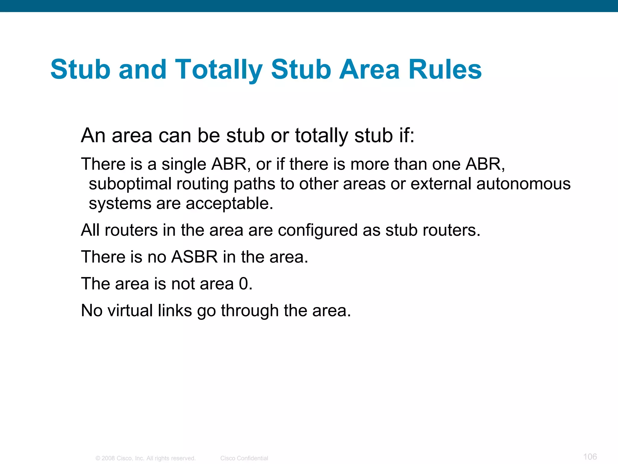 Stub and Totally Stub Area Rules

  An area can be stub or totally stub if:
  There is a single ABR, or if there is more than one ABR,
   suboptimal routing paths to other areas or external autonomous
   systems are acceptable.
  All routers in the area are configured as stub routers.
  There is no ASBR in the area.
  The area is not area 0.
  No virtual links go through the area.




    © 2008 Cisco, Inc. All rights reserved.   Cisco Confidential    106
 
