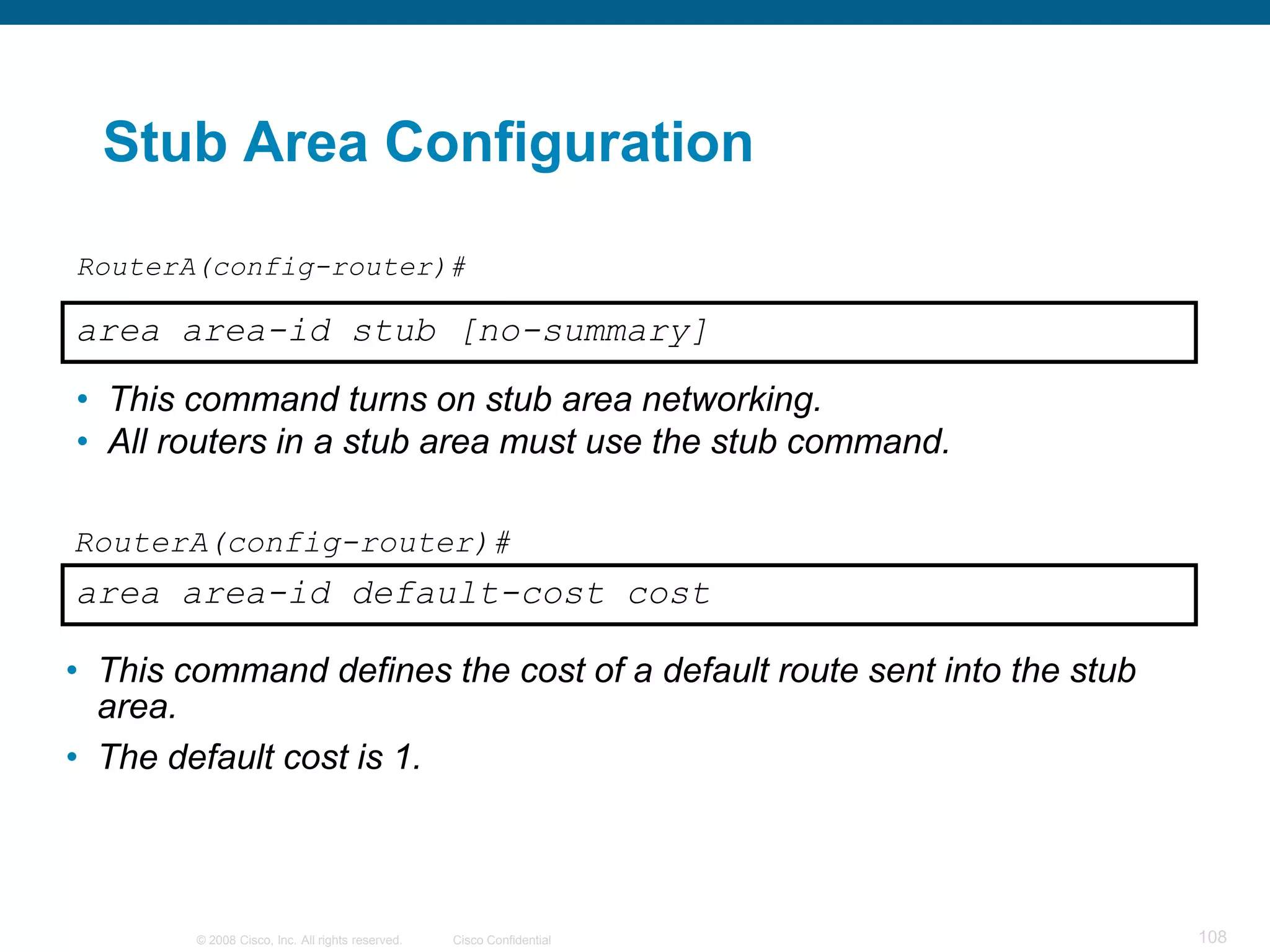 Stub Area Configuration

RouterA(config-router)#

area area-id stub [no-summary]
• This command turns on stub area networking.
• All routers in a stub area must use the stub command.

RouterA(config-router)#
area area-id default-cost cost

• This command defines the cost of a default route sent into the stub
  area.
• The default cost is 1.



        © 2008 Cisco, Inc. All rights reserved.   Cisco Confidential    108
 