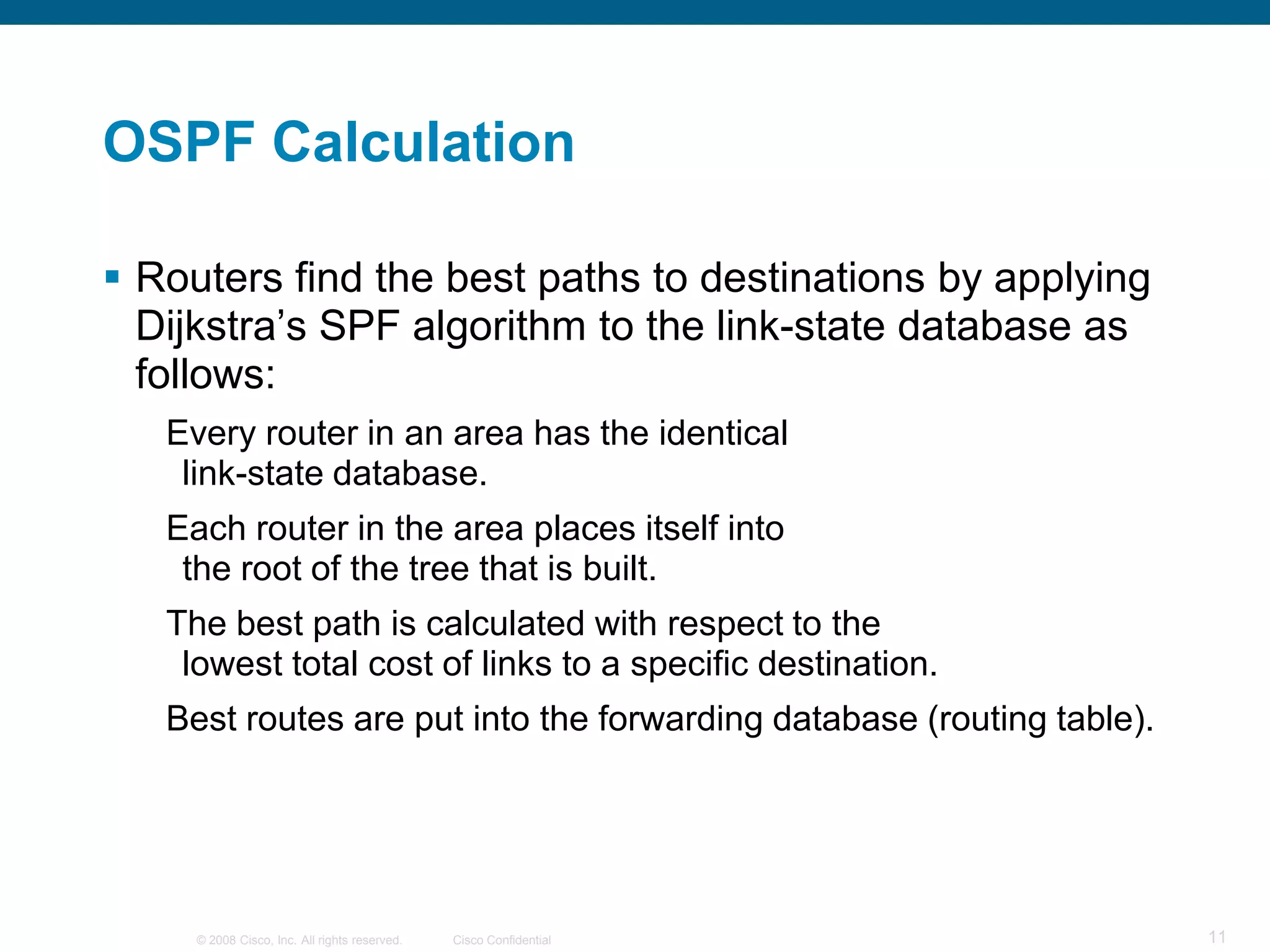 OSPF Calculation

 Routers find the best paths to destinations by applying
  Dijkstra’s SPF algorithm to the link-state database as
  follows:
   Every router in an area has the identical
    link-state database.
   Each router in the area places itself into
    the root of the tree that is built.
   The best path is calculated with respect to the
    lowest total cost of links to a specific destination.
   Best routes are put into the forwarding database (routing table).




     © 2008 Cisco, Inc. All rights reserved.   Cisco Confidential      11
 