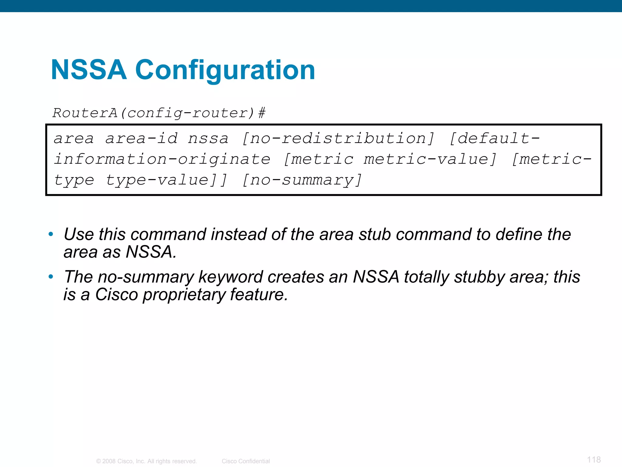 NSSA Configuration
RouterA(config-router)#
area area-id nssa [no-redistribution] [default-
information-originate [metric metric-value] [metric-
type type-value]] [no-summary]


• Use this command instead of the area stub command to define the
  area as NSSA.
• The no-summary keyword creates an NSSA totally stubby area; this
  is a Cisco proprietary feature.




      © 2008 Cisco, Inc. All rights reserved.   Cisco Confidential   118
 