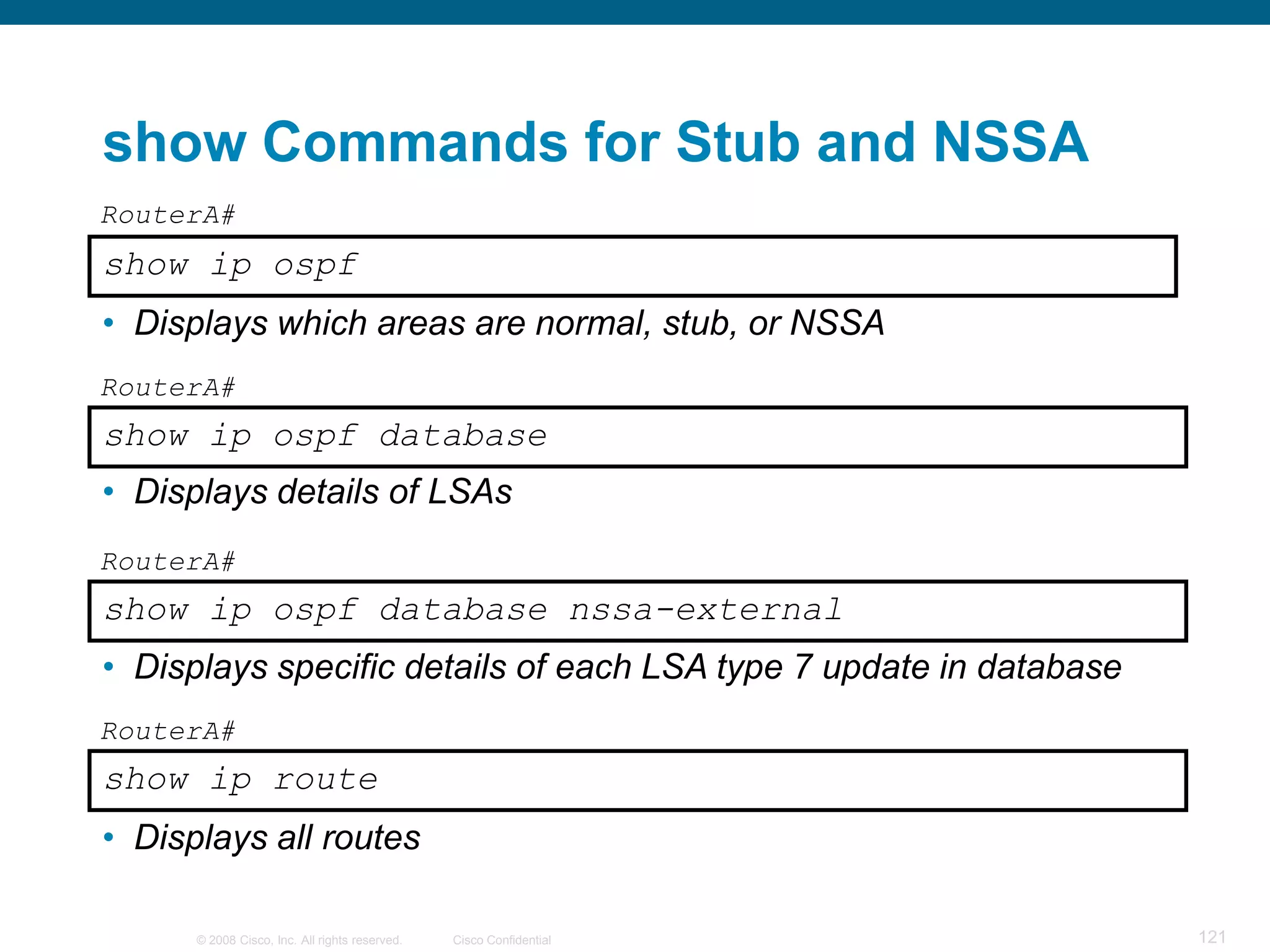show Commands for Stub and NSSA
RouterA#
show ip ospf
• Displays which areas are normal, stub, or NSSA
RouterA#
show ip ospf database
• Displays details of LSAs
RouterA#
show ip ospf database nssa-external
• Displays specific details of each LSA type 7 update in database
RouterA#
show ip route
• Displays all routes

      © 2008 Cisco, Inc. All rights reserved.   Cisco Confidential   121
 