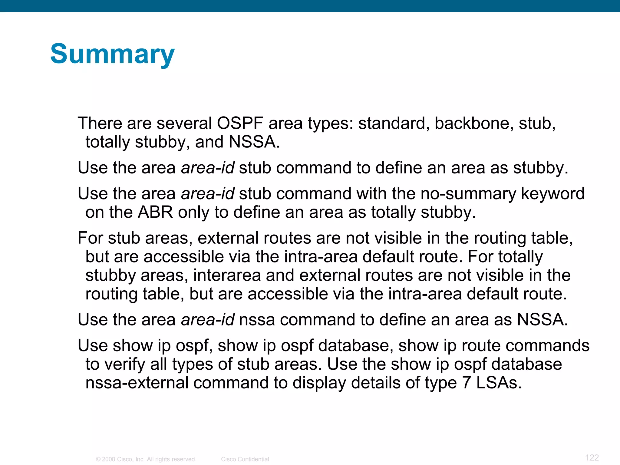 Summary

 There are several OSPF area types: standard, backbone, stub,
  totally stubby, and NSSA.
 Use the area area-id stub command to define an area as stubby.
 Use the area area-id stub command with the no-summary keyword
  on the ABR only to define an area as totally stubby.
 For stub areas, external routes are not visible in the routing table,
  but are accessible via the intra-area default route. For totally
  stubby areas, interarea and external routes are not visible in the
  routing table, but are accessible via the intra-area default route.
 Use the area area-id nssa command to define an area as NSSA.
 Use show ip ospf, show ip ospf database, show ip route commands
  to verify all types of stub areas. Use the show ip ospf database
  nssa-external command to display details of type 7 LSAs.



   © 2008 Cisco, Inc. All rights reserved.   Cisco Confidential      122
 