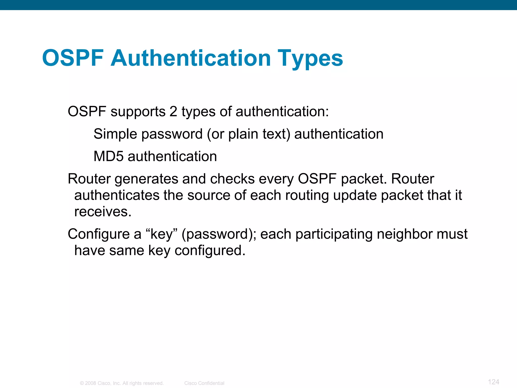 OSPF Authentication Types

  OSPF supports 2 types of authentication:
         Simple password (or plain text) authentication
         MD5 authentication
  Router generates and checks every OSPF packet. Router
   authenticates the source of each routing update packet that it
   receives.
  Configure a “key” (password); each participating neighbor must
   have same key configured.




   © 2008 Cisco, Inc. All rights reserved.   Cisco Confidential     124
 