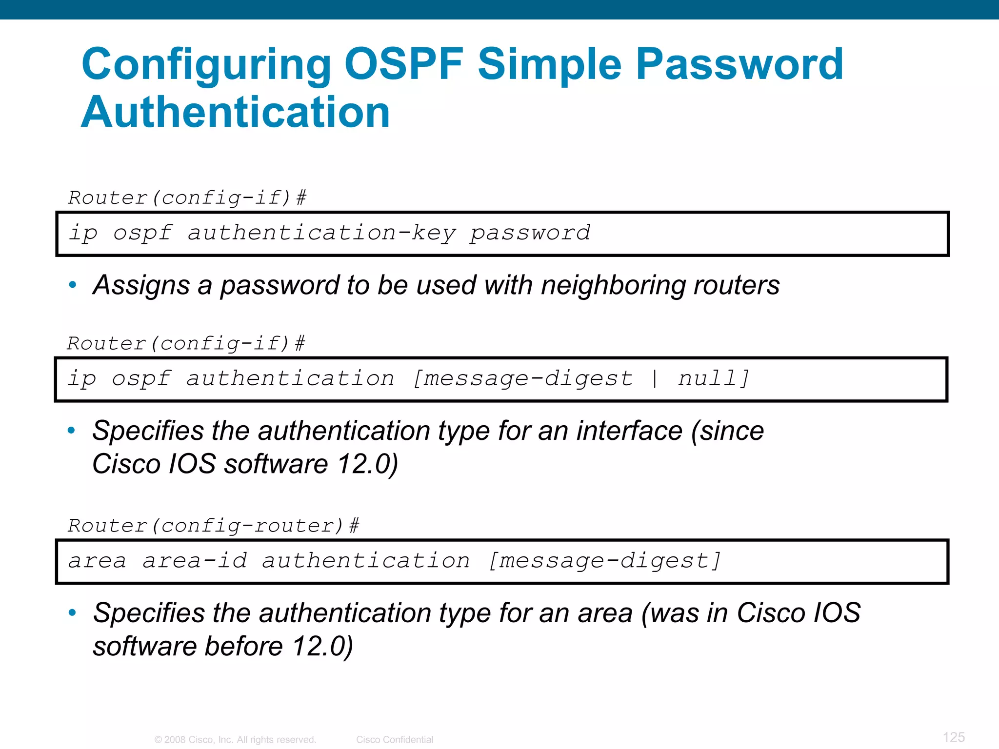 Configuring OSPF Simple Password
 Authentication
Router(config-if)#
ip ospf authentication-key password

• Assigns a password to be used with neighboring routers
Router(config-if)#
ip ospf authentication [message-digest | null]

• Specifies the authentication type for an interface (since
  Cisco IOS software 12.0)

Router(config-router)#
area area-id authentication [message-digest]

• Specifies the authentication type for an area (was in Cisco IOS
  software before 12.0)


       © 2008 Cisco, Inc. All rights reserved.   Cisco Confidential   125
 