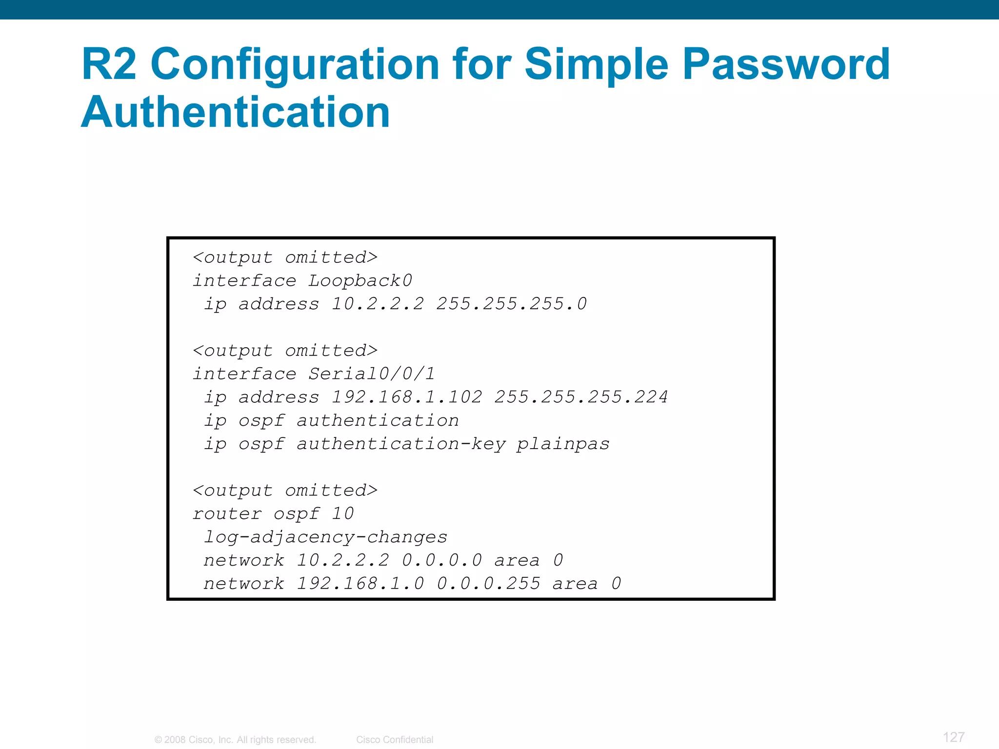 R2 Configuration for Simple Password
Authentication


           <output omitted>
           interface Loopback0
            ip address 10.2.2.2 255.255.255.0

           <output omitted>
           interface Serial0/0/1
            ip address 192.168.1.102 255.255.255.224
            ip ospf authentication
            ip ospf authentication-key plainpas

           <output omitted>
           router ospf 10
            log-adjacency-changes
            network 10.2.2.2 0.0.0.0 area 0
            network 192.168.1.0 0.0.0.255 area 0




   © 2008 Cisco, Inc. All rights reserved.   Cisco Confidential   127
 