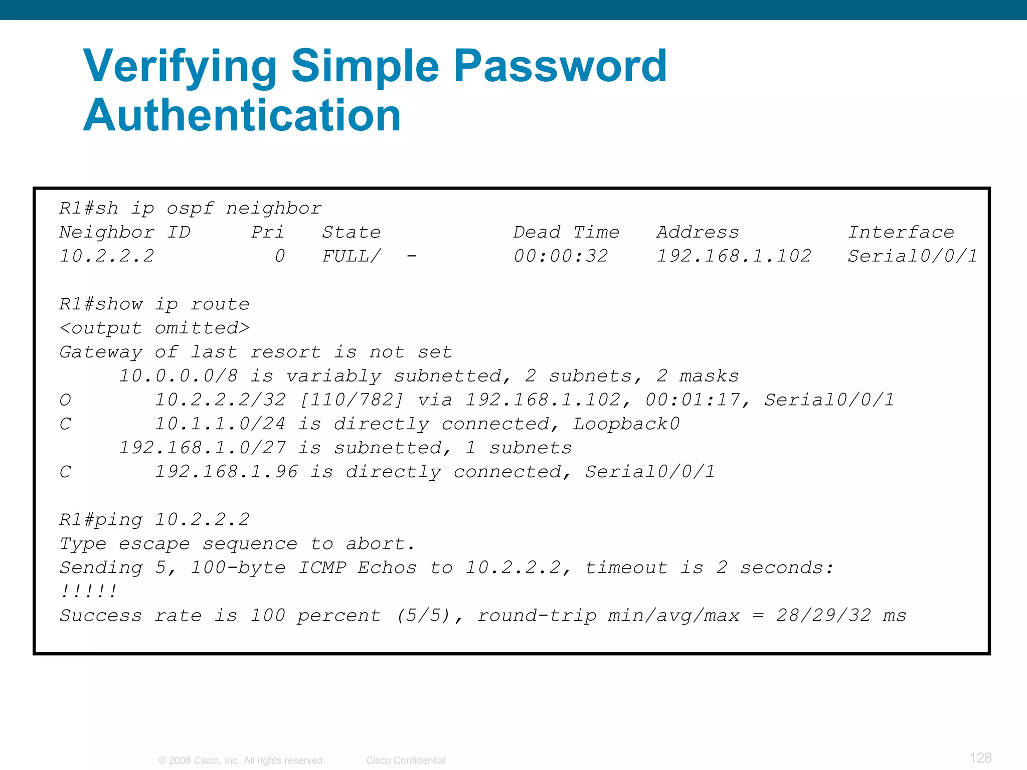 Verifying Simple Password
  Authentication
R1#sh ip ospf neighbor
Neighbor ID     Pri   State                                            Dead Time   Address         Interface
10.2.2.2          0   FULL/                               -            00:00:32    192.168.1.102   Serial0/0/1

R1#show ip route
<output omitted>
Gateway of last resort is not set
     10.0.0.0/8 is variably subnetted, 2 subnets, 2 masks
O       10.2.2.2/32 [110/782] via 192.168.1.102, 00:01:17, Serial0/0/1
C       10.1.1.0/24 is directly connected, Loopback0
     192.168.1.0/27 is subnetted, 1 subnets
C       192.168.1.96 is directly connected, Serial0/0/1

R1#ping 10.2.2.2
Type escape sequence to abort.
Sending 5, 100-byte ICMP Echos to 10.2.2.2, timeout is 2 seconds:
!!!!!
Success rate is 100 percent (5/5), round-trip min/avg/max = 28/29/32 ms




        © 2008 Cisco, Inc. All rights reserved.   Cisco Confidential                                         128
 