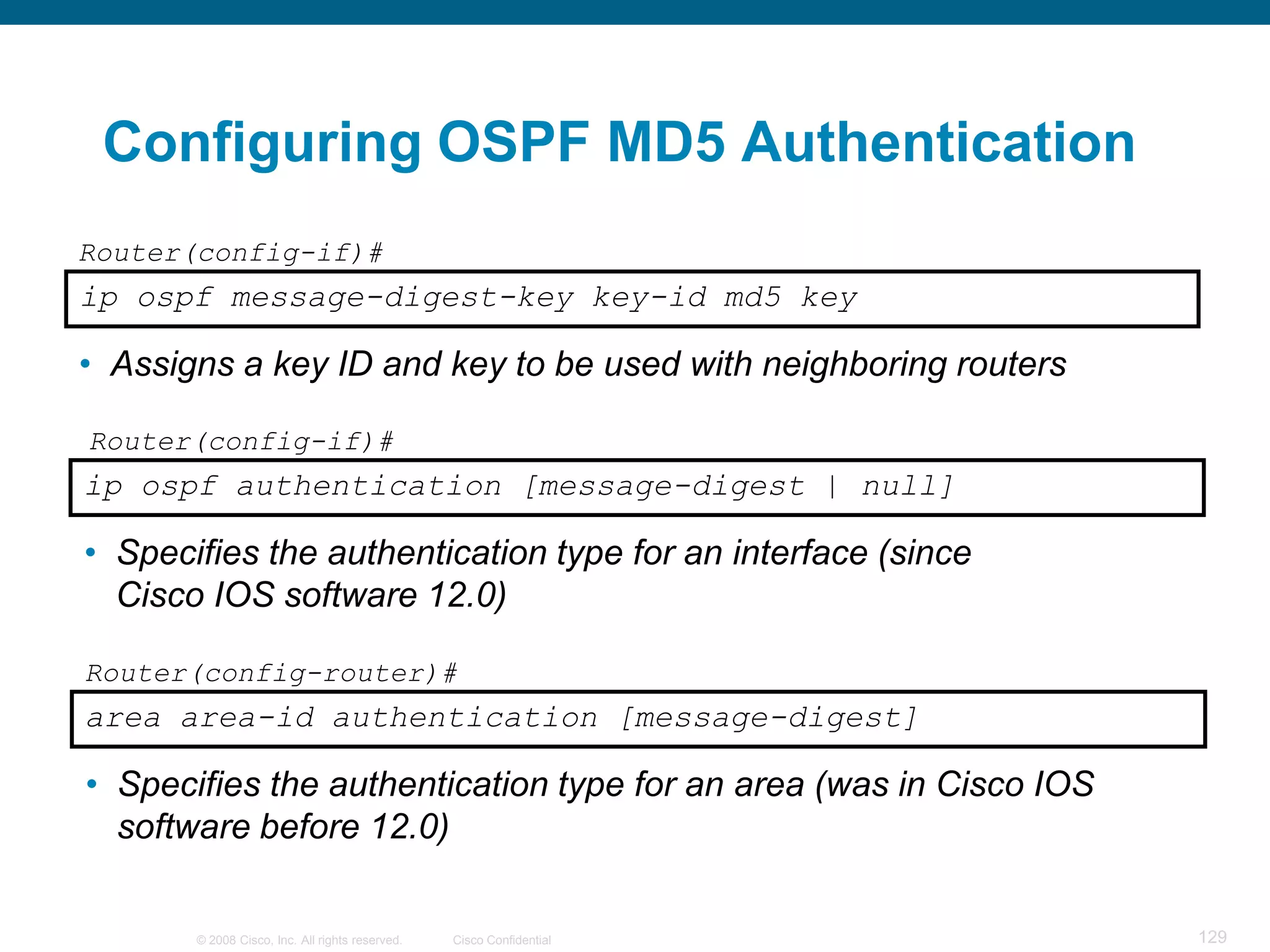 Configuring OSPF MD5 Authentication
Router(config-if)#
ip ospf message-digest-key key-id md5 key

• Assigns a key ID and key to be used with neighboring routers

Router(config-if)#
ip ospf authentication [message-digest | null]

• Specifies the authentication type for an interface (since
  Cisco IOS software 12.0)

Router(config-router)#
area area-id authentication [message-digest]

• Specifies the authentication type for an area (was in Cisco IOS
  software before 12.0)

       © 2008 Cisco, Inc. All rights reserved.   Cisco Confidential   129
 