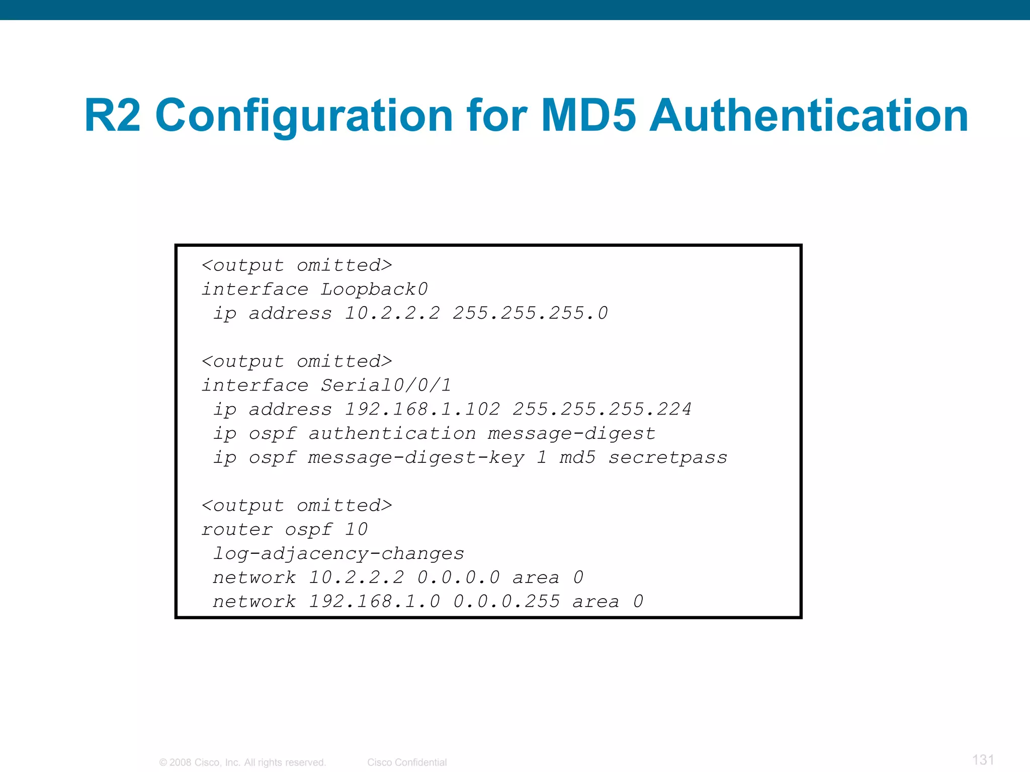 R2 Configuration for MD5 Authentication


            <output omitted>
            interface Loopback0
             ip address 10.2.2.2 255.255.255.0

            <output omitted>
            interface Serial0/0/1
             ip address 192.168.1.102 255.255.255.224
             ip ospf authentication message-digest
             ip ospf message-digest-key 1 md5 secretpass

            <output omitted>
            router ospf 10
             log-adjacency-changes
             network 10.2.2.2 0.0.0.0 area 0
             network 192.168.1.0 0.0.0.255 area 0




   © 2008 Cisco, Inc. All rights reserved.   Cisco Confidential   131
 