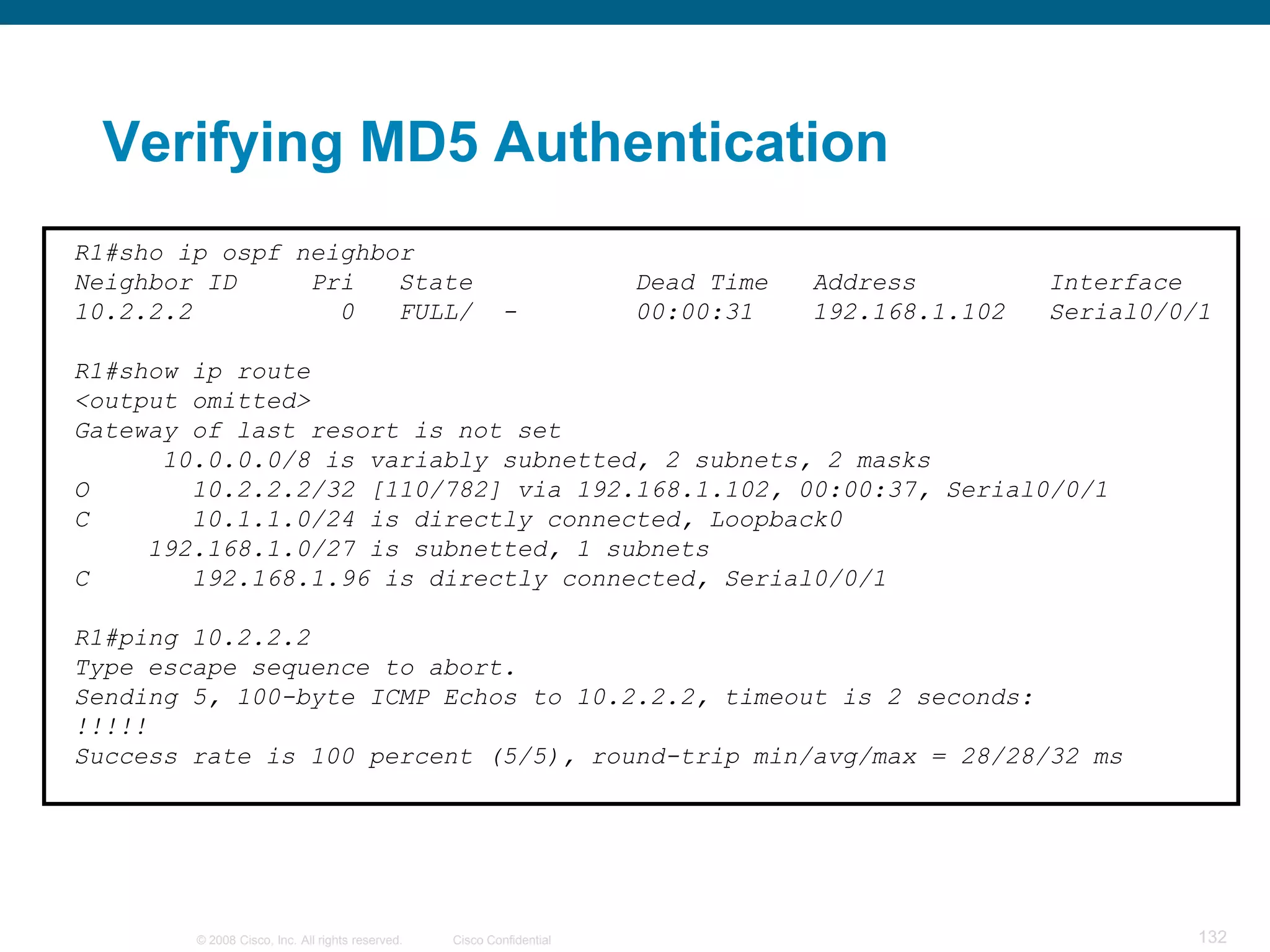 Verifying MD5 Authentication
R1#sho ip ospf neighbor
Neighbor ID     Pri   State                                            Dead Time   Address         Interface
10.2.2.2          0   FULL/                               -            00:00:31    192.168.1.102   Serial0/0/1

R1#show ip route
<output omitted>
Gateway of last resort is not set
      10.0.0.0/8 is variably subnetted, 2 subnets, 2 masks
O       10.2.2.2/32 [110/782] via 192.168.1.102, 00:00:37, Serial0/0/1
C       10.1.1.0/24 is directly connected, Loopback0
     192.168.1.0/27 is subnetted, 1 subnets
C       192.168.1.96 is directly connected, Serial0/0/1

R1#ping 10.2.2.2
Type escape sequence to abort.
Sending 5, 100-byte ICMP Echos to 10.2.2.2, timeout is 2 seconds:
!!!!!
Success rate is 100 percent (5/5), round-trip min/avg/max = 28/28/32 ms




        © 2008 Cisco, Inc. All rights reserved.   Cisco Confidential                                         132
 