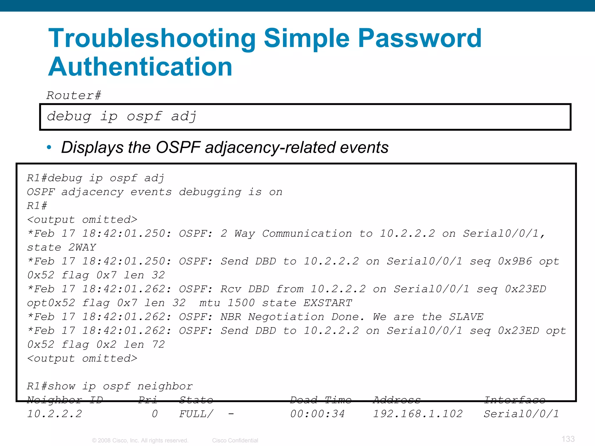 Troubleshooting Simple Password
   Authentication
  Router#
  debug ip ospf adj

  • Displays the OSPF adjacency-related events
R1#debug ip ospf adj
OSPF adjacency events debugging is on
R1#
<output omitted>
*Feb 17 18:42:01.250: OSPF: 2 Way Communication to 10.2.2.2 on Serial0/0/1,
state 2WAY
*Feb 17 18:42:01.250: OSPF: Send DBD to 10.2.2.2 on Serial0/0/1 seq 0x9B6 opt
0x52 flag 0x7 len 32
*Feb 17 18:42:01.262: OSPF: Rcv DBD from 10.2.2.2 on Serial0/0/1 seq 0x23ED
opt0x52 flag 0x7 len 32 mtu 1500 state EXSTART
*Feb 17 18:42:01.262: OSPF: NBR Negotiation Done. We are the SLAVE
*Feb 17 18:42:01.262: OSPF: Send DBD to 10.2.2.2 on Serial0/0/1 seq 0x23ED opt
0x52 flag 0x2 len 72
<output omitted>

R1#show ip ospf neighbor
Neighbor ID     Pri   State                                             Dead Time   Address         Interface
10.2.2.2          0   FULL/                             -               00:00:34    192.168.1.102   Serial0/0/1

         © 2008 Cisco, Inc. All rights reserved.   Cisco Confidential                                             133
 
