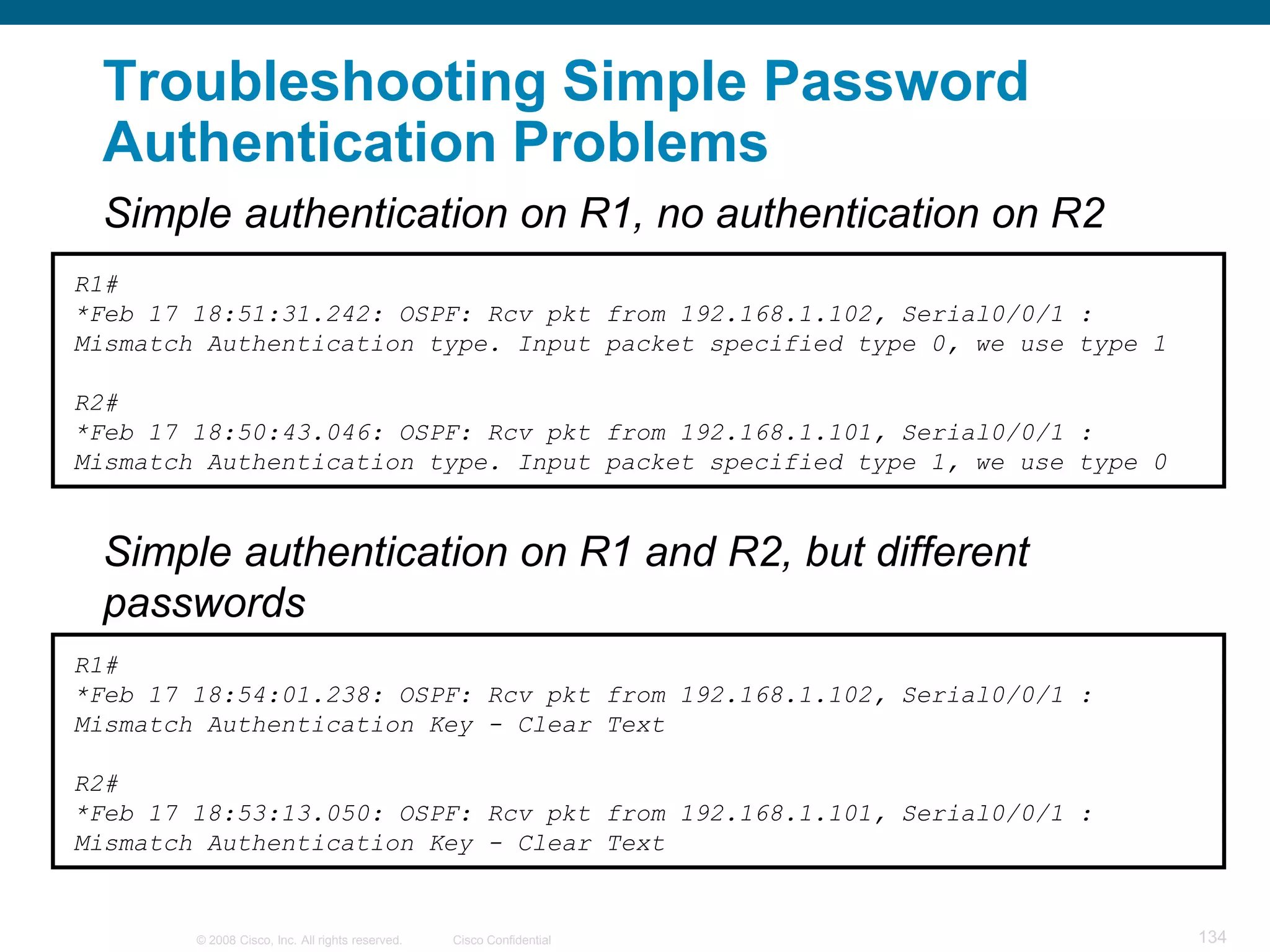 Troubleshooting Simple Password
 Authentication Problems
 Simple authentication on R1, no authentication on R2
R1#
*Feb 17 18:51:31.242: OSPF: Rcv pkt from 192.168.1.102, Serial0/0/1 :
Mismatch Authentication type. Input packet specified type 0, we use type 1

R2#
*Feb 17 18:50:43.046: OSPF: Rcv pkt from 192.168.1.101, Serial0/0/1 :
Mismatch Authentication type. Input packet specified type 1, we use type 0


 Simple authentication on R1 and R2, but different
 passwords
R1#
*Feb 17 18:54:01.238: OSPF: Rcv pkt from 192.168.1.102, Serial0/0/1 :
Mismatch Authentication Key - Clear Text

R2#
*Feb 17 18:53:13.050: OSPF: Rcv pkt from 192.168.1.101, Serial0/0/1 :
Mismatch Authentication Key - Clear Text


        © 2008 Cisco, Inc. All rights reserved.   Cisco Confidential         134
 