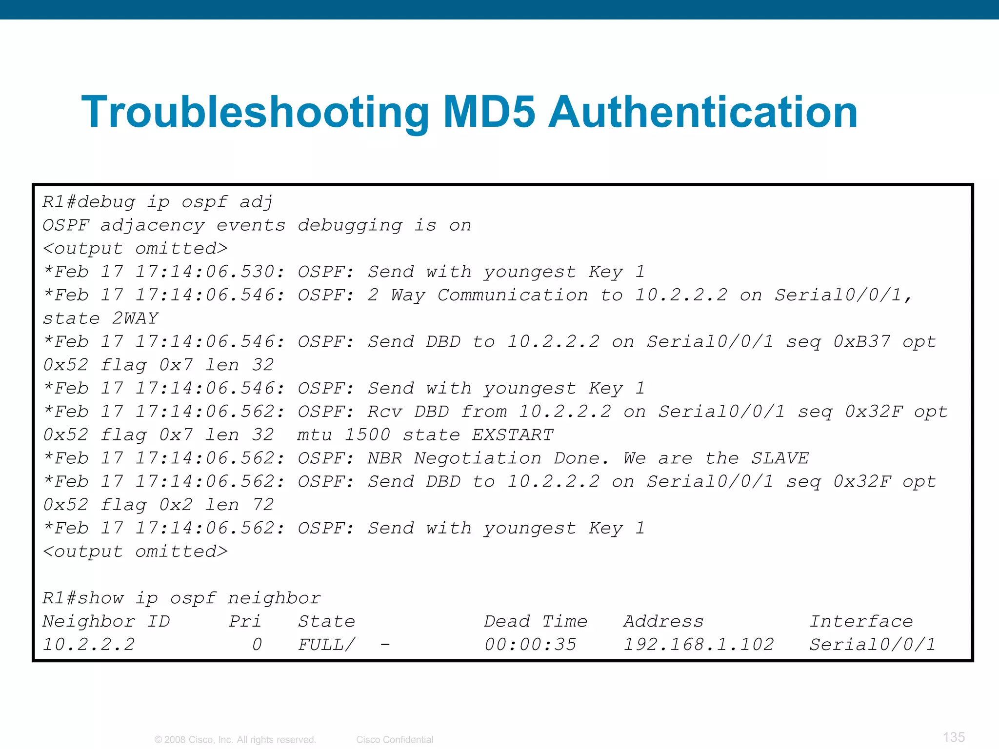 Troubleshooting MD5 Authentication
R1#debug ip ospf adj
OSPF adjacency events                      debugging is on
<output omitted>
*Feb 17 17:14:06.530:                      OSPF: Send with youngest Key 1
*Feb 17 17:14:06.546:                      OSPF: 2 Way Communication to 10.2.2.2 on Serial0/0/1,
state 2WAY
*Feb 17 17:14:06.546:                      OSPF: Send DBD to 10.2.2.2 on Serial0/0/1 seq 0xB37 opt
0x52 flag 0x7 len 32
*Feb 17 17:14:06.546:                      OSPF: Send with youngest Key 1
*Feb 17 17:14:06.562:                      OSPF: Rcv DBD from 10.2.2.2 on Serial0/0/1 seq 0x32F opt
0x52 flag 0x7 len 32                       mtu 1500 state EXSTART
*Feb 17 17:14:06.562:                      OSPF: NBR Negotiation Done. We are the SLAVE
*Feb 17 17:14:06.562:                      OSPF: Send DBD to 10.2.2.2 on Serial0/0/1 seq 0x32F opt
0x52 flag 0x2 len 72
*Feb 17 17:14:06.562:                      OSPF: Send with youngest Key 1
<output omitted>

R1#show ip ospf neighbor
Neighbor ID     Pri   State                                             Dead Time   Address         Interface
10.2.2.2          0   FULL/                             -               00:00:35    192.168.1.102   Serial0/0/1



         © 2008 Cisco, Inc. All rights reserved.   Cisco Confidential                                             135
 