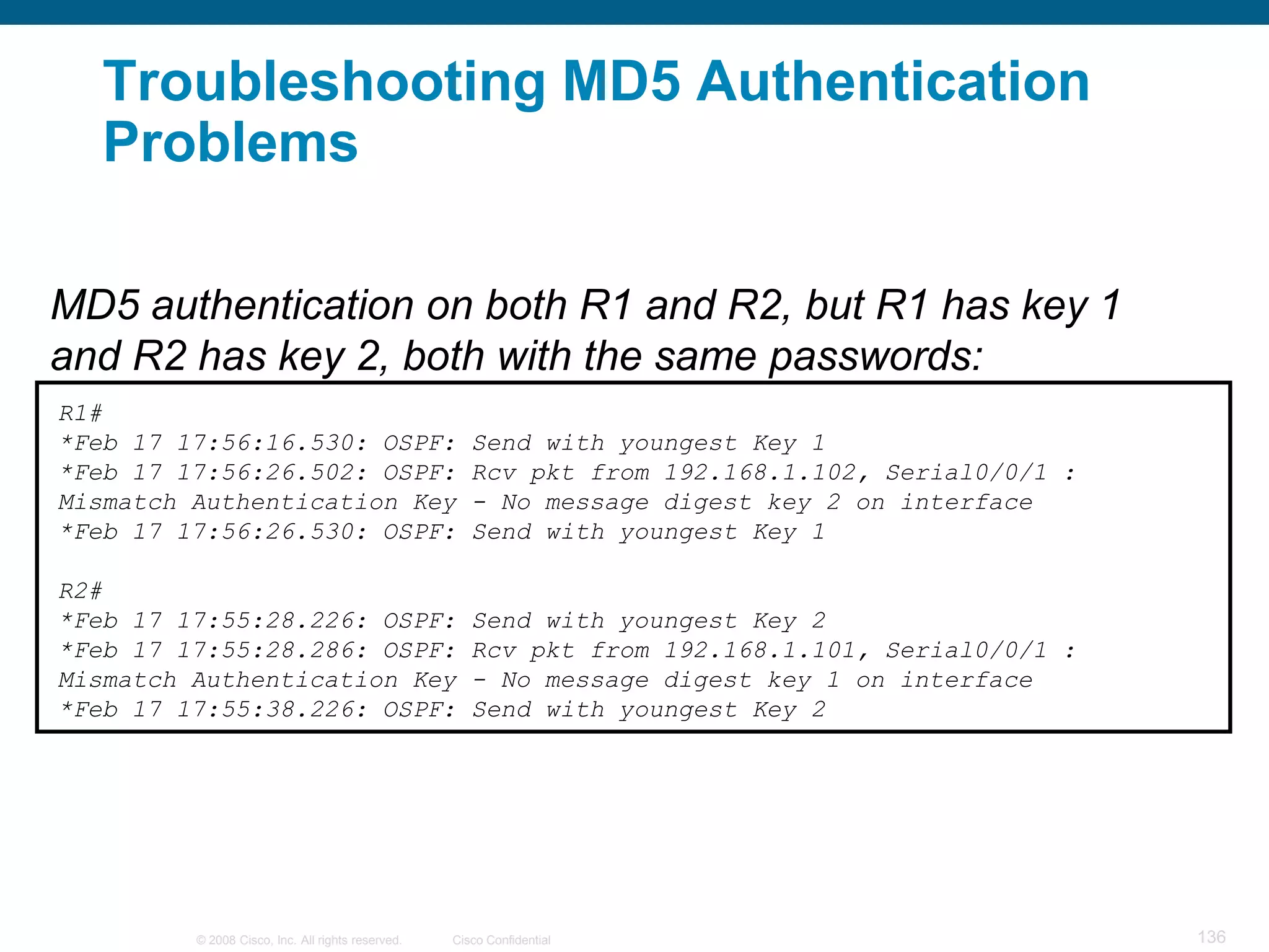 Troubleshooting MD5 Authentication
   Problems

MD5 authentication on both R1 and R2, but R1 has key 1
and R2 has key 2, both with the same passwords:
R1#
*Feb 17 17:56:16.530: OSPF:                           Send with youngest Key 1
*Feb 17 17:56:26.502: OSPF:                           Rcv pkt from 192.168.1.102, Serial0/0/1 :
Mismatch Authentication Key                           - No message digest key 2 on interface
*Feb 17 17:56:26.530: OSPF:                           Send with youngest Key 1

R2#
*Feb 17 17:55:28.226: OSPF:                           Send with youngest Key 2
*Feb 17 17:55:28.286: OSPF:                           Rcv pkt from 192.168.1.101, Serial0/0/1 :
Mismatch Authentication Key                           - No message digest key 1 on interface
*Feb 17 17:55:38.226: OSPF:                           Send with youngest Key 2




         © 2008 Cisco, Inc. All rights reserved.   Cisco Confidential                             136
 