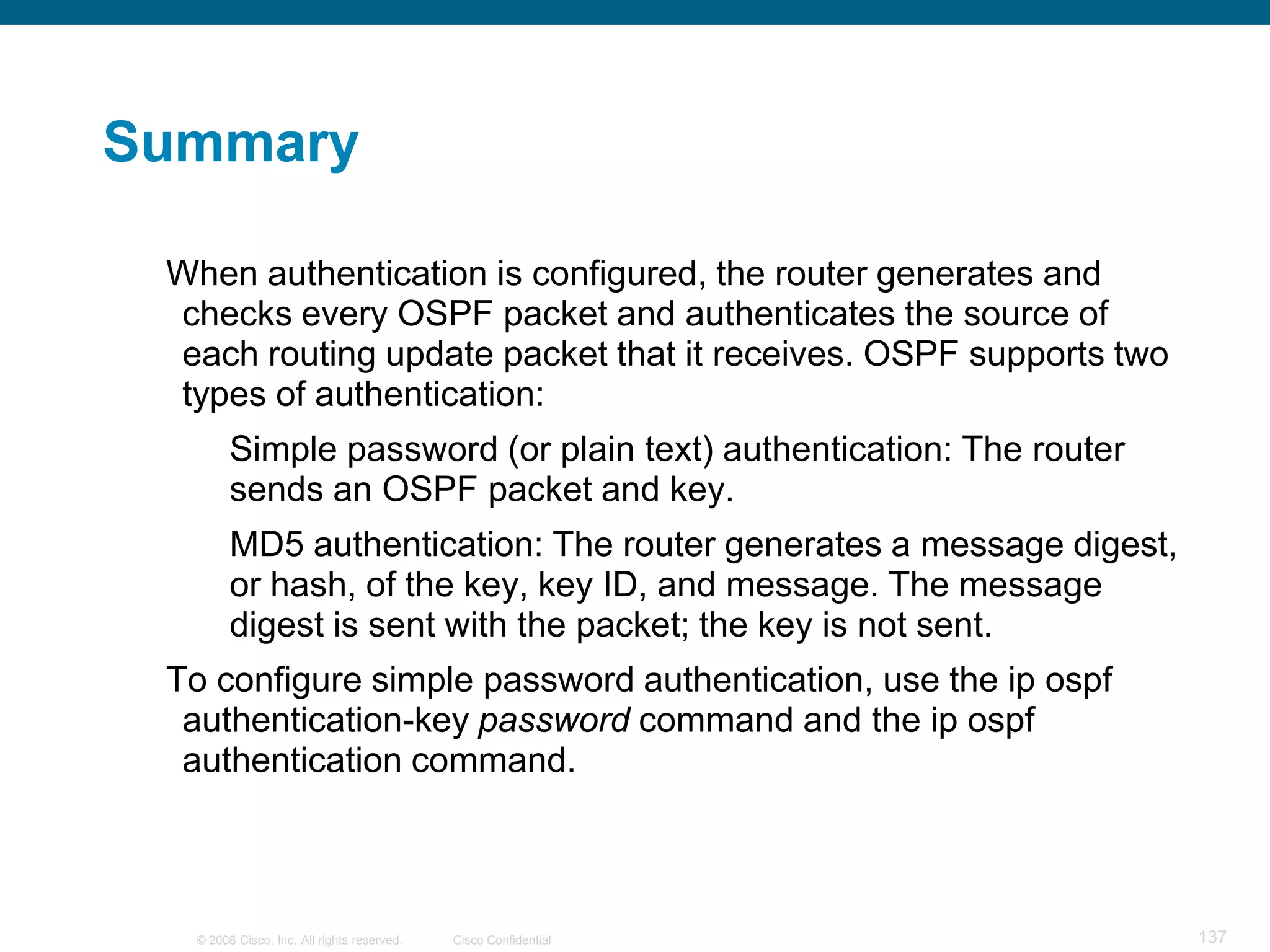 Summary

 When authentication is configured, the router generates and
 checks every OSPF packet and authenticates the source of
 each routing update packet that it receives. OSPF supports two
 types of authentication:
        Simple password (or plain text) authentication: The router
        sends an OSPF packet and key.
        MD5 authentication: The router generates a message digest,
        or hash, of the key, key ID, and message. The message
        digest is sent with the packet; the key is not sent.
 To configure simple password authentication, use the ip ospf
  authentication-key password command and the ip ospf
  authentication command.



  © 2008 Cisco, Inc. All rights reserved.   Cisco Confidential       137
 