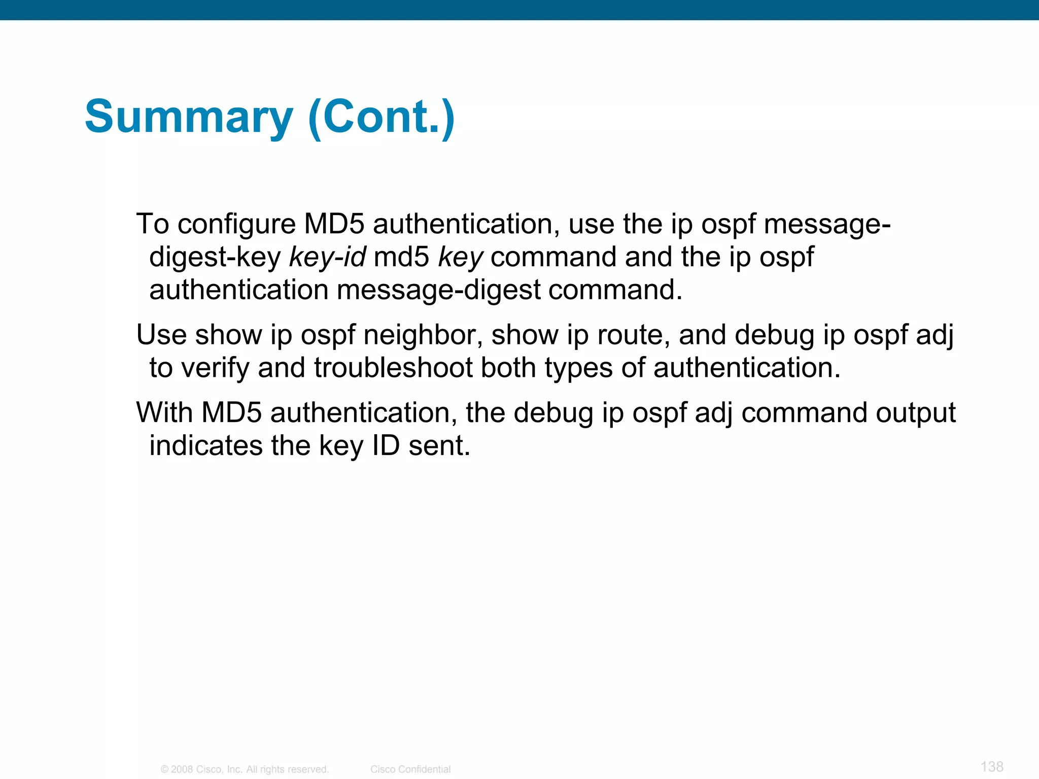 Summary (Cont.)

  To configure MD5 authentication, use the ip ospf message-
   digest-key key-id md5 key command and the ip ospf
   authentication message-digest command.
  Use show ip ospf neighbor, show ip route, and debug ip ospf adj
   to verify and troubleshoot both types of authentication.
  With MD5 authentication, the debug ip ospf adj command output
  indicates the key ID sent.




   © 2008 Cisco, Inc. All rights reserved.   Cisco Confidential     138
 