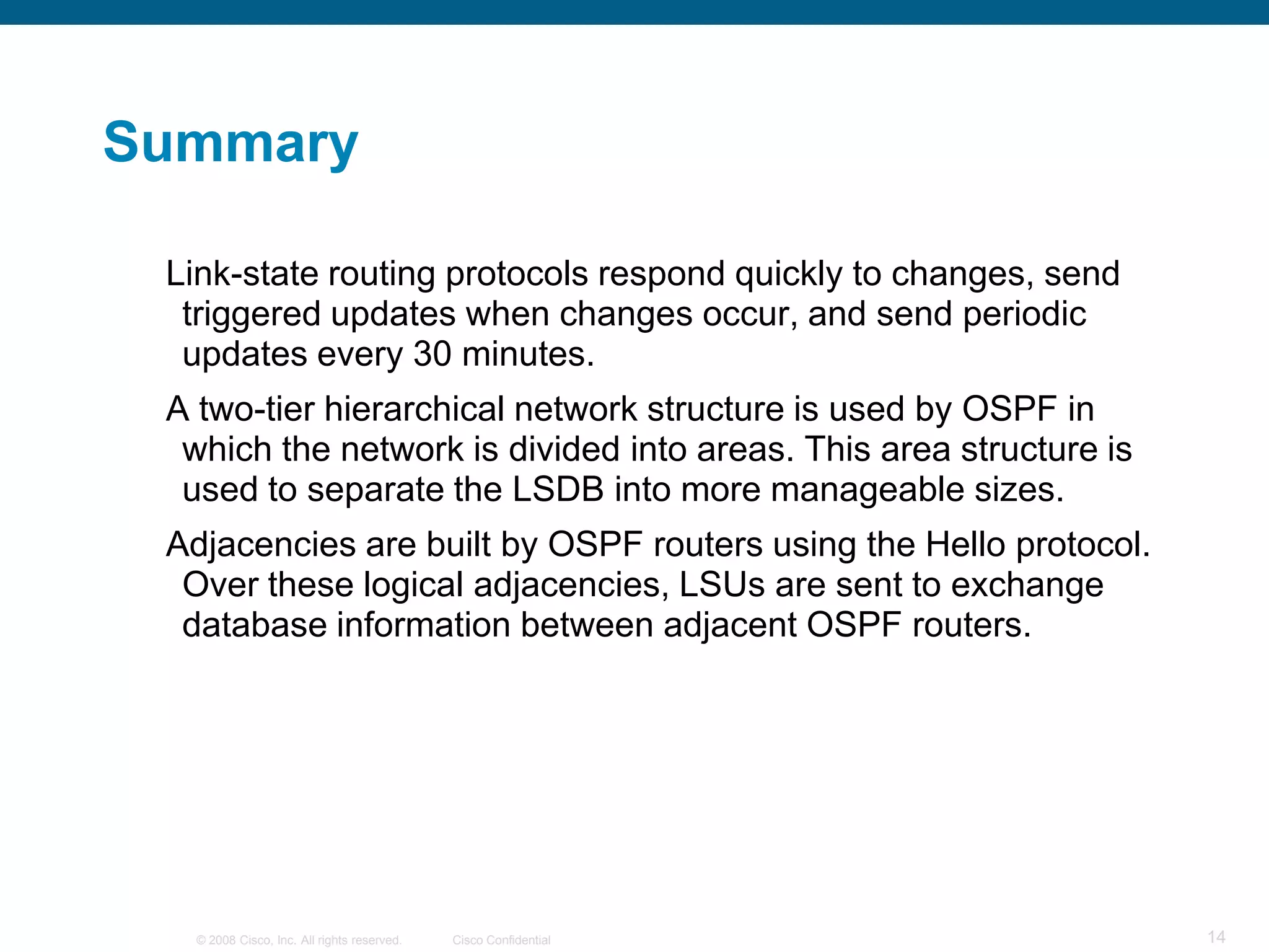 Summary

 Link-state routing protocols respond quickly to changes, send
  triggered updates when changes occur, and send periodic
  updates every 30 minutes.
 A two-tier hierarchical network structure is used by OSPF in
  which the network is divided into areas. This area structure is
  used to separate the LSDB into more manageable sizes.
 Adjacencies are built by OSPF routers using the Hello protocol.
  Over these logical adjacencies, LSUs are sent to exchange
  database information between adjacent OSPF routers.




   © 2008 Cisco, Inc. All rights reserved.   Cisco Confidential     14
 