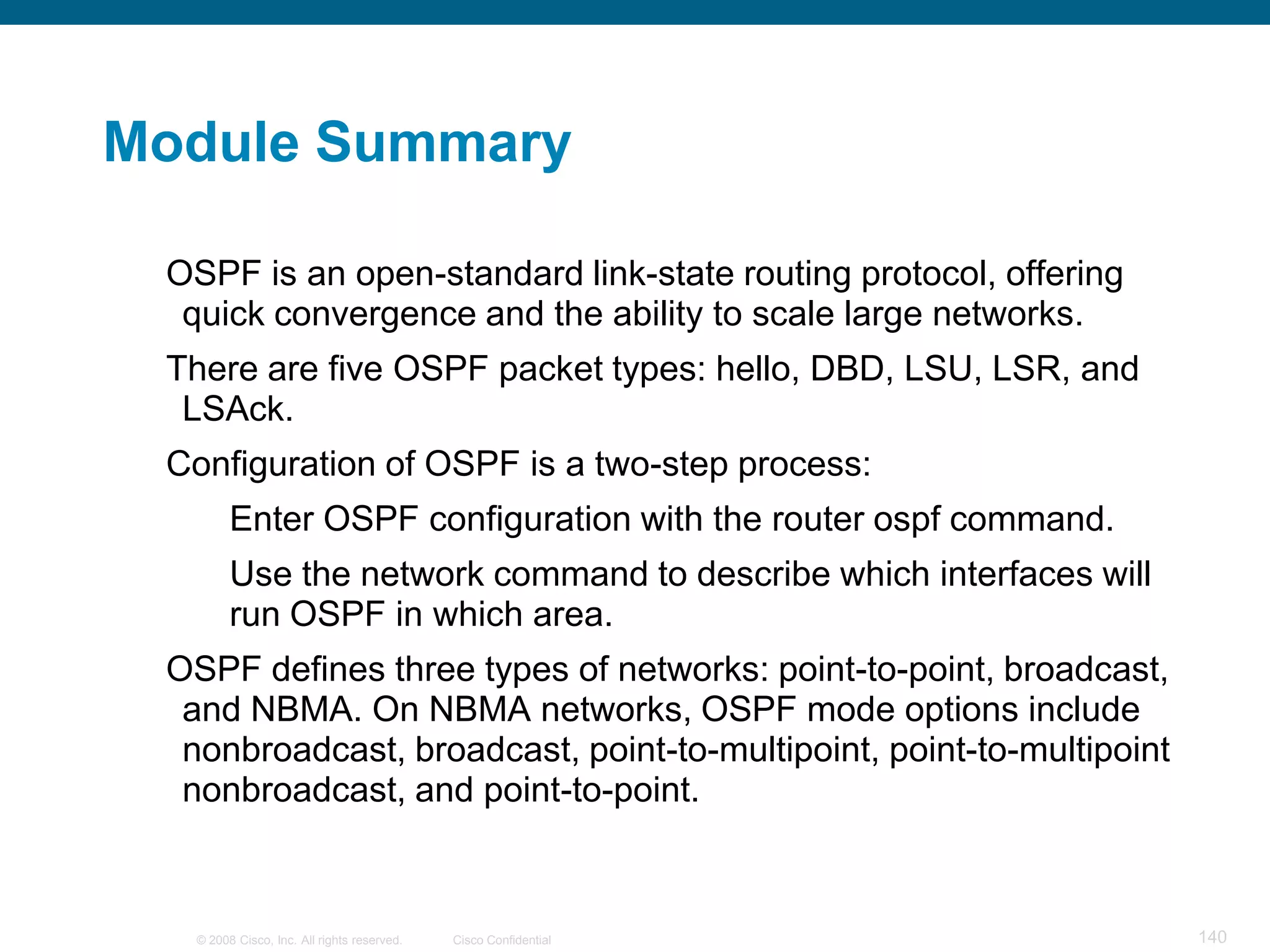 Module Summary

 OSPF is an open-standard link-state routing protocol, offering
  quick convergence and the ability to scale large networks.
 There are five OSPF packet types: hello, DBD, LSU, LSR, and
  LSAck.
 Configuration of OSPF is a two-step process:
         Enter OSPF configuration with the router ospf command.
         Use the network command to describe which interfaces will
         run OSPF in which area.
 OSPF defines three types of networks: point-to-point, broadcast,
  and NBMA. On NBMA networks, OSPF mode options include
  nonbroadcast, broadcast, point-to-multipoint, point-to-multipoint
  nonbroadcast, and point-to-point.



   © 2008 Cisco, Inc. All rights reserved.   Cisco Confidential       140
 