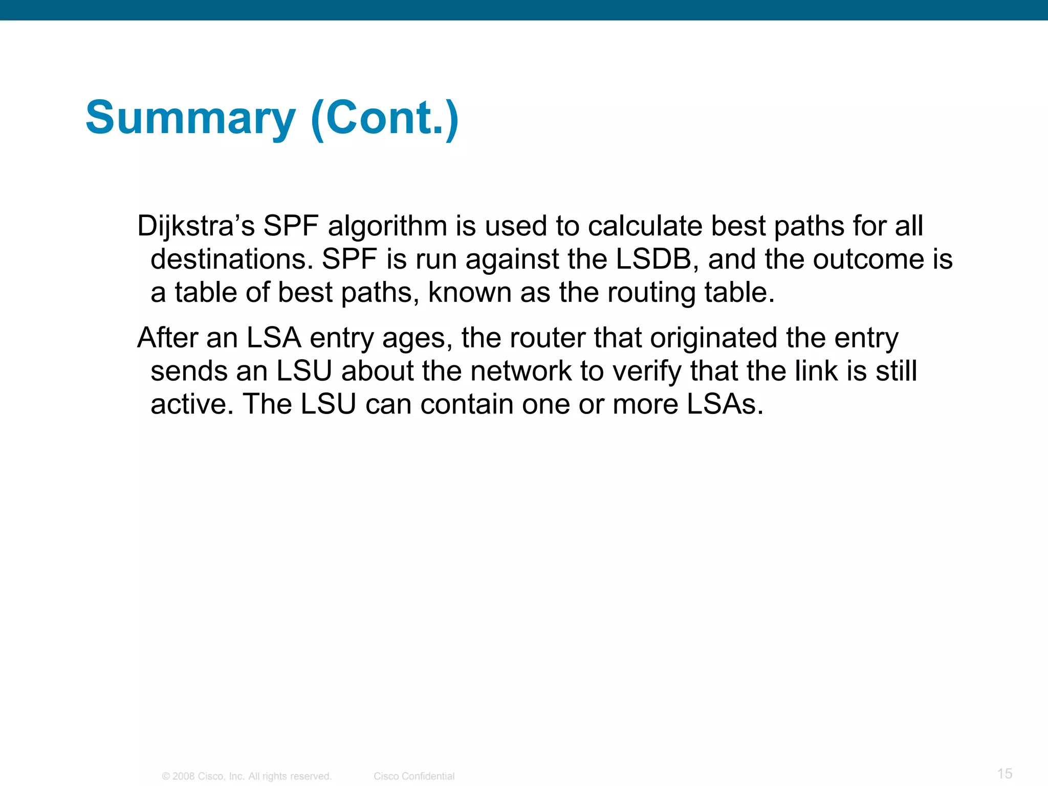 Summary (Cont.)

  Dijkstra’s SPF algorithm is used to calculate best paths for all
   destinations. SPF is run against the LSDB, and the outcome is
   a table of best paths, known as the routing table.
  After an LSA entry ages, the router that originated the entry
   sends an LSU about the network to verify that the link is still
   active. The LSU can contain one or more LSAs.




    © 2008 Cisco, Inc. All rights reserved.   Cisco Confidential     15
 