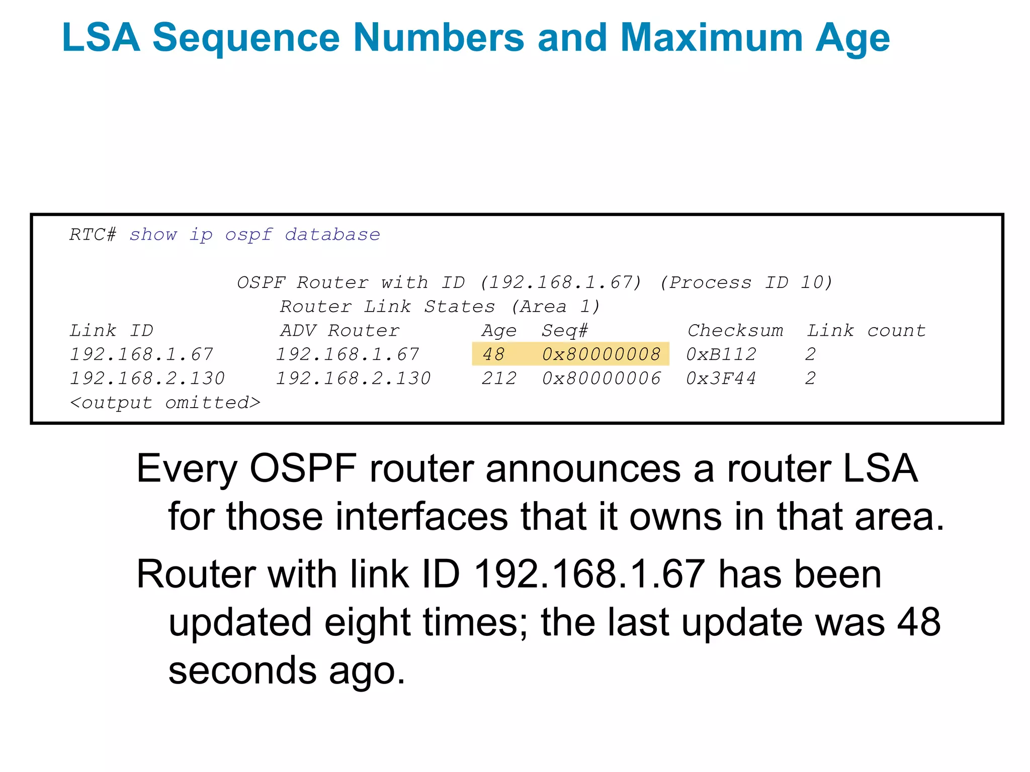 LSA Sequence Numbers and Maximum Age



RTC# show ip ospf database

              OSPF Router with ID (192.168.1.67) (Process ID   10)
                  Router Link States (Area 1)
Link ID           ADV Router       Age Seq#         Checksum   Link count
192.168.1.67     192.168.1.67      48   0x80000008 0xB112      2
192.168.2.130    192.168.2.130     212 0x80000006 0x3F44       2
<output omitted>


     Every OSPF router announces a router LSA
      for those interfaces that it owns in that area.
     Router with link ID 192.168.1.67 has been
      updated eight times; the last update was 48
      seconds ago.
 