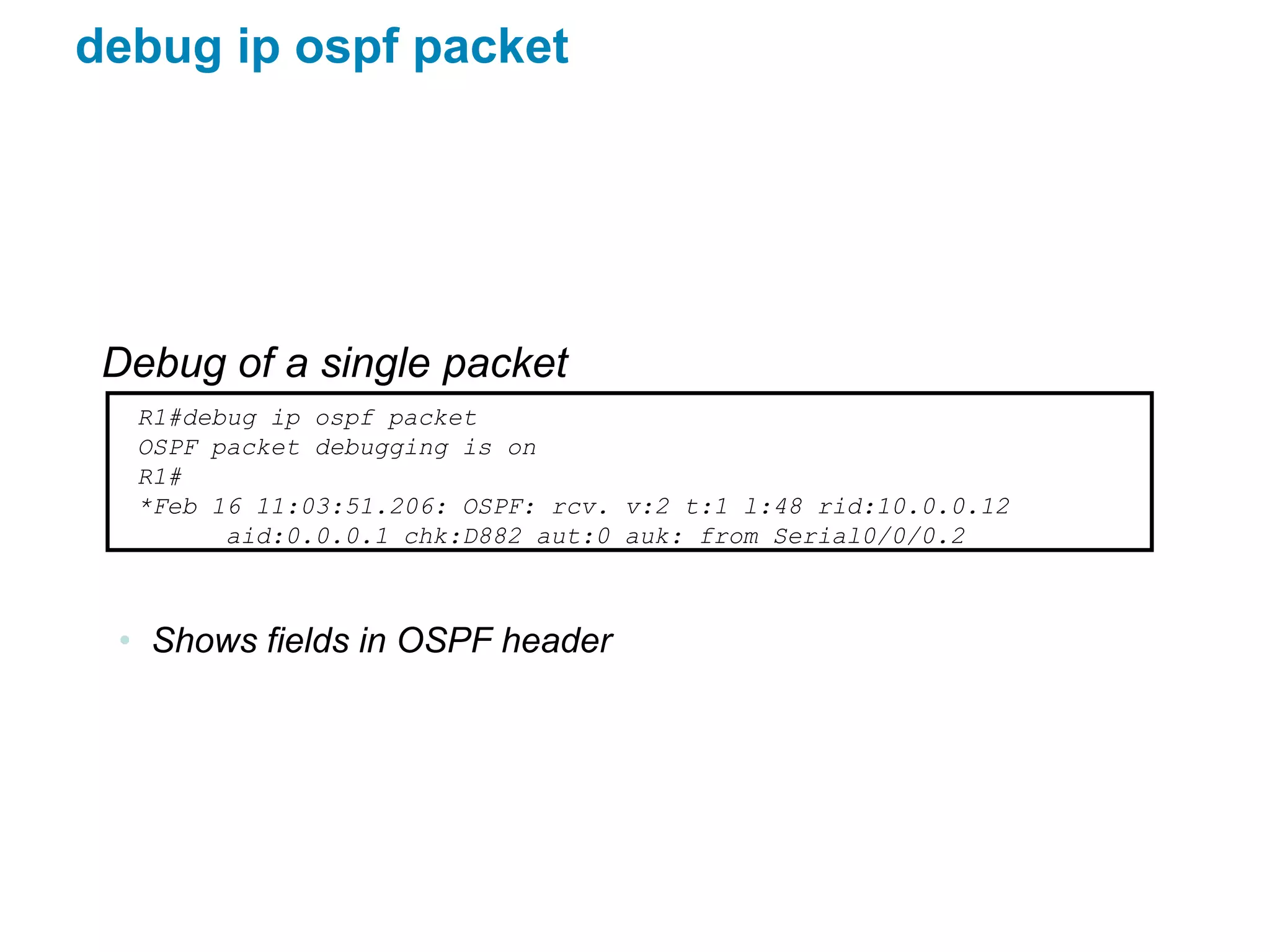 debug ip ospf packet




 Debug of a single packet
  R1#debug ip ospf packet
  OSPF packet debugging is on
  R1#
  *Feb 16 11:03:51.206: OSPF: rcv. v:2 t:1 l:48 rid:10.0.0.12
        aid:0.0.0.1 chk:D882 aut:0 auk: from Serial0/0/0.2



 • Shows fields in OSPF header
 