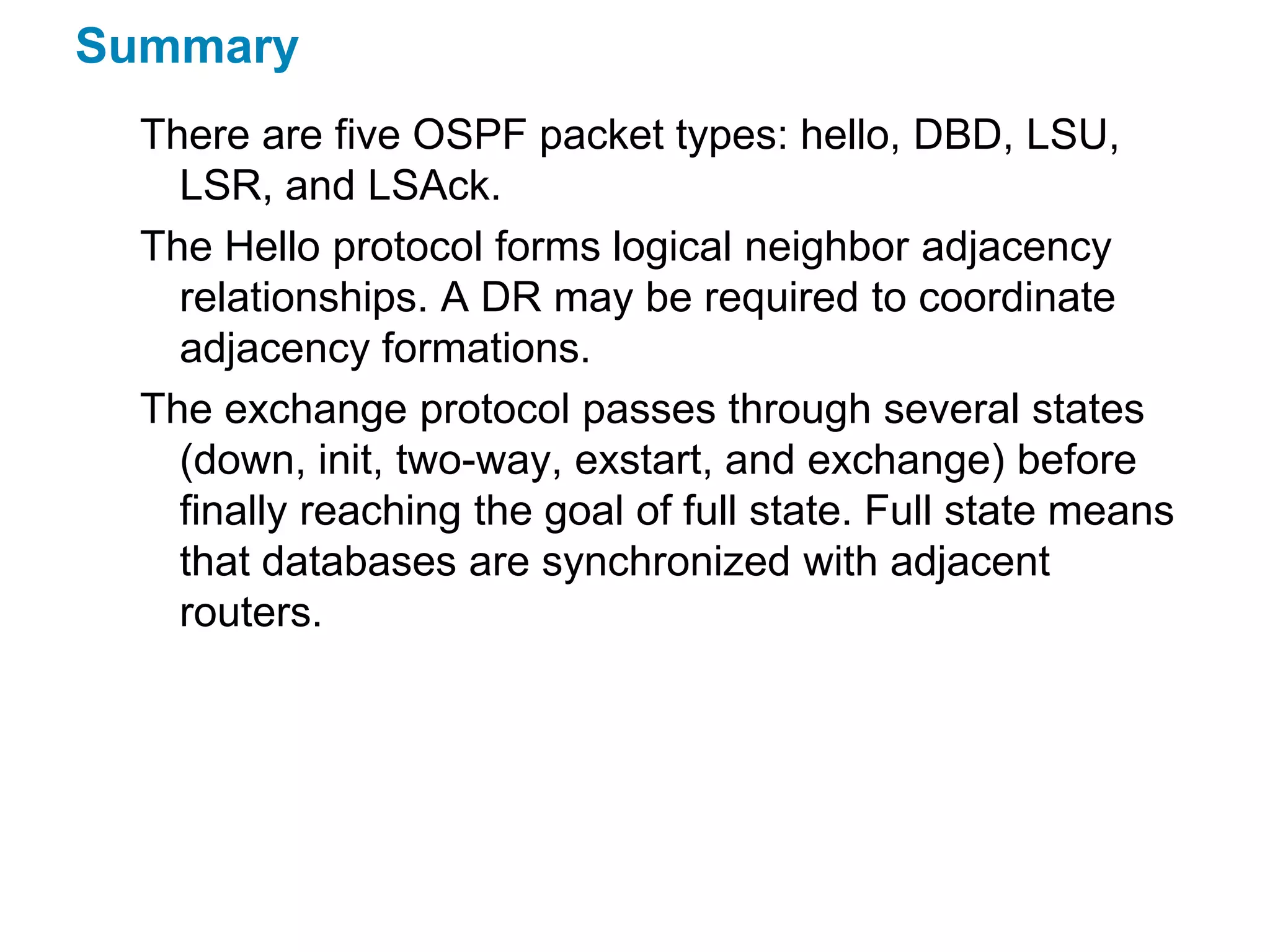 Summary
  There are five OSPF packet types: hello, DBD, LSU,
    LSR, and LSAck.
  The Hello protocol forms logical neighbor adjacency
    relationships. A DR may be required to coordinate
    adjacency formations.
  The exchange protocol passes through several states
    (down, init, two-way, exstart, and exchange) before
    finally reaching the goal of full state. Full state means
    that databases are synchronized with adjacent
    routers.
 