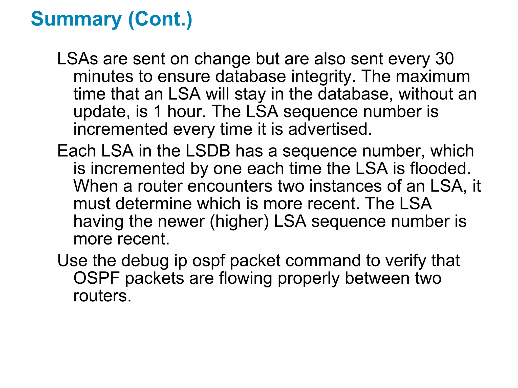 Summary (Cont.)
  LSAs are sent on change but are also sent every 30
    minutes to ensure database integrity. The maximum
    time that an LSA will stay in the database, without an
    update, is 1 hour. The LSA sequence number is
    incremented every time it is advertised.
  Each LSA in the LSDB has a sequence number, which
    is incremented by one each time the LSA is flooded.
    When a router encounters two instances of an LSA, it
    must determine which is more recent. The LSA
    having the newer (higher) LSA sequence number is
    more recent.
  Use the debug ip ospf packet command to verify that
    OSPF packets are flowing properly between two
    routers.
 