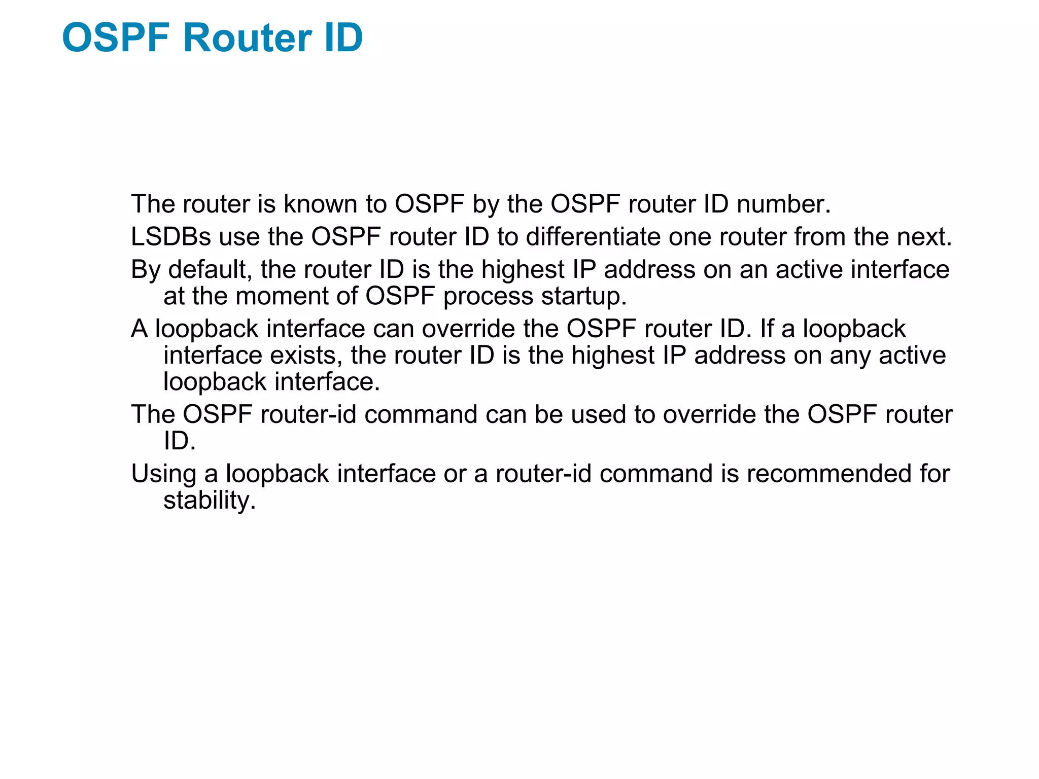 OSPF Router ID


   The router is known to OSPF by the OSPF router ID number.
   LSDBs use the OSPF router ID to differentiate one router from the next.
   By default, the router ID is the highest IP address on an active interface
      at the moment of OSPF process startup.
   A loopback interface can override the OSPF router ID. If a loopback
      interface exists, the router ID is the highest IP address on any active
      loopback interface.
   The OSPF router-id command can be used to override the OSPF router
      ID.
   Using a loopback interface or a router-id command is recommended for
      stability.
 