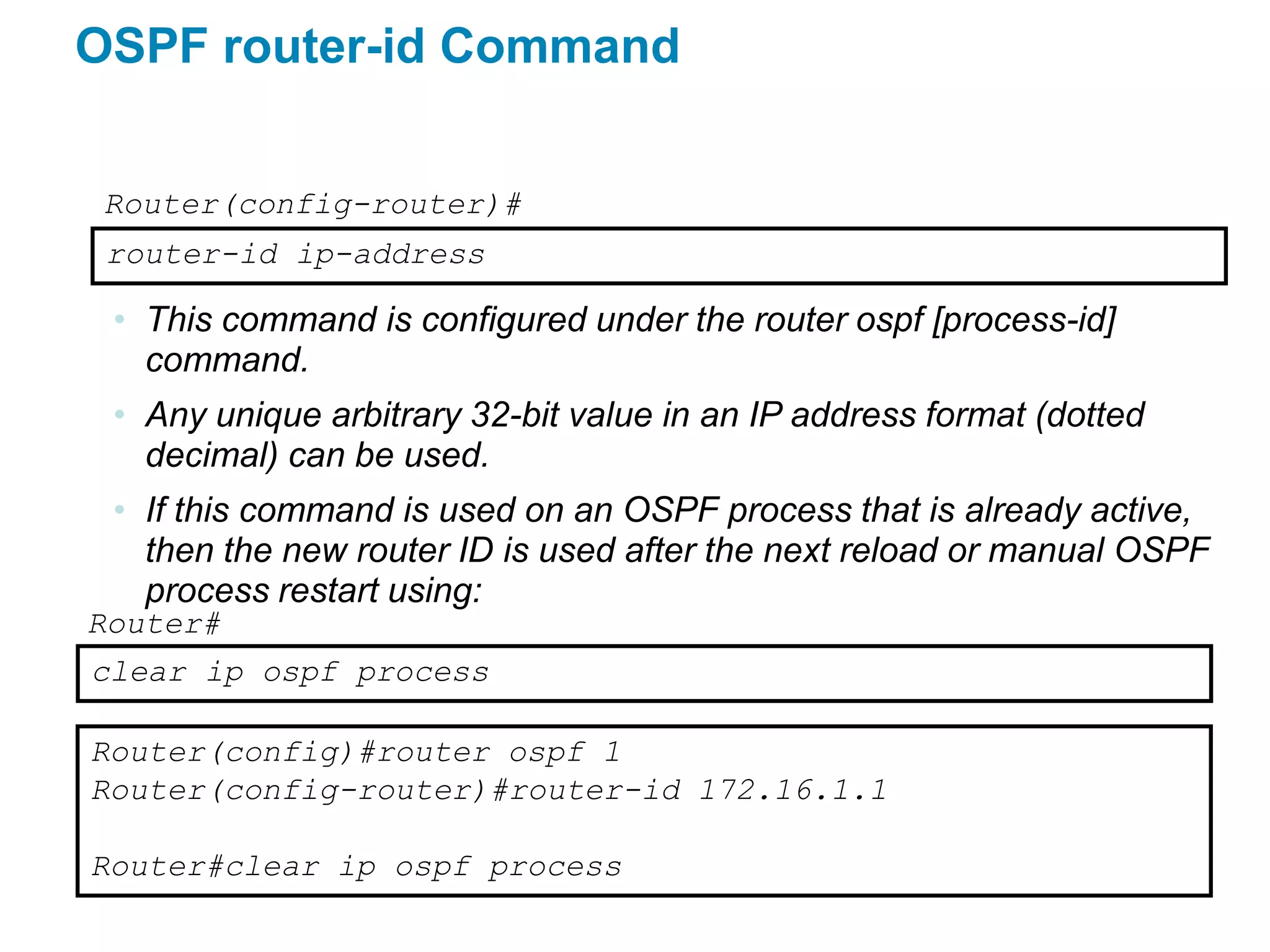 OSPF router-id Command


 Router(config-router)#
 router-id ip-address

 • This command is configured under the router ospf [process-id]
   command.
 • Any unique arbitrary 32-bit value in an IP address format (dotted
   decimal) can be used.
 • If this command is used on an OSPF process that is already active,
   then the new router ID is used after the next reload or manual OSPF
   process restart using:
Router#
clear ip ospf process

Router(config)#router ospf 1
Router(config-router)#router-id 172.16.1.1

Router#clear ip ospf process
 