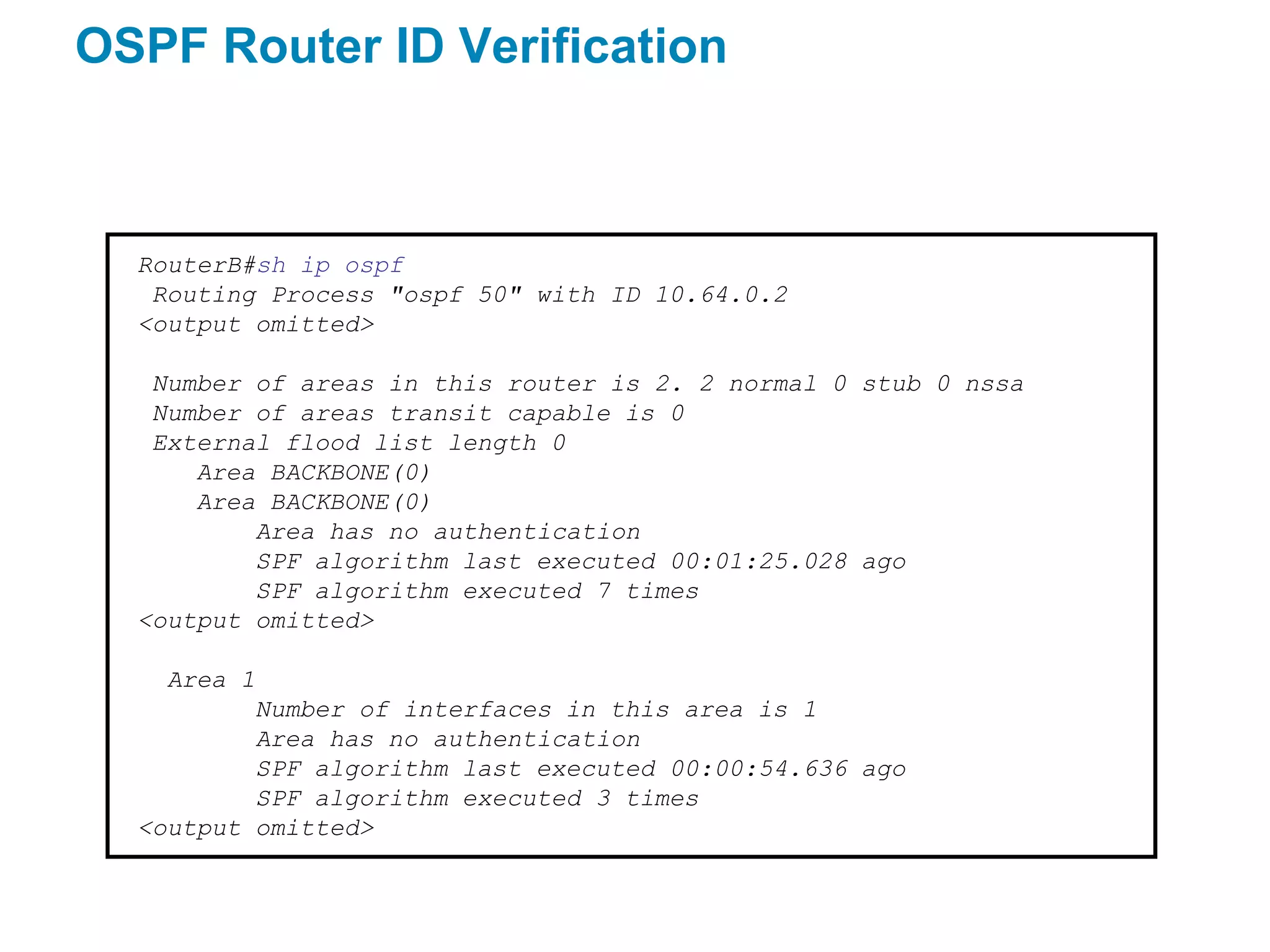 OSPF Router ID Verification



  RouterB#sh ip ospf
   Routing Process "ospf 50" with ID 10.64.0.2
  <output omitted>

   Number of areas in this router is 2. 2 normal 0 stub 0 nssa
   Number of areas transit capable is 0
   External flood list length 0
      Area BACKBONE(0)
      Area BACKBONE(0)
          Area has no authentication
          SPF algorithm last executed 00:01:25.028 ago
          SPF algorithm executed 7 times
  <output omitted>

    Area 1
          Number of interfaces in this area is 1
          Area has no authentication
          SPF algorithm last executed 00:00:54.636 ago
          SPF algorithm executed 3 times
  <output omitted>
 