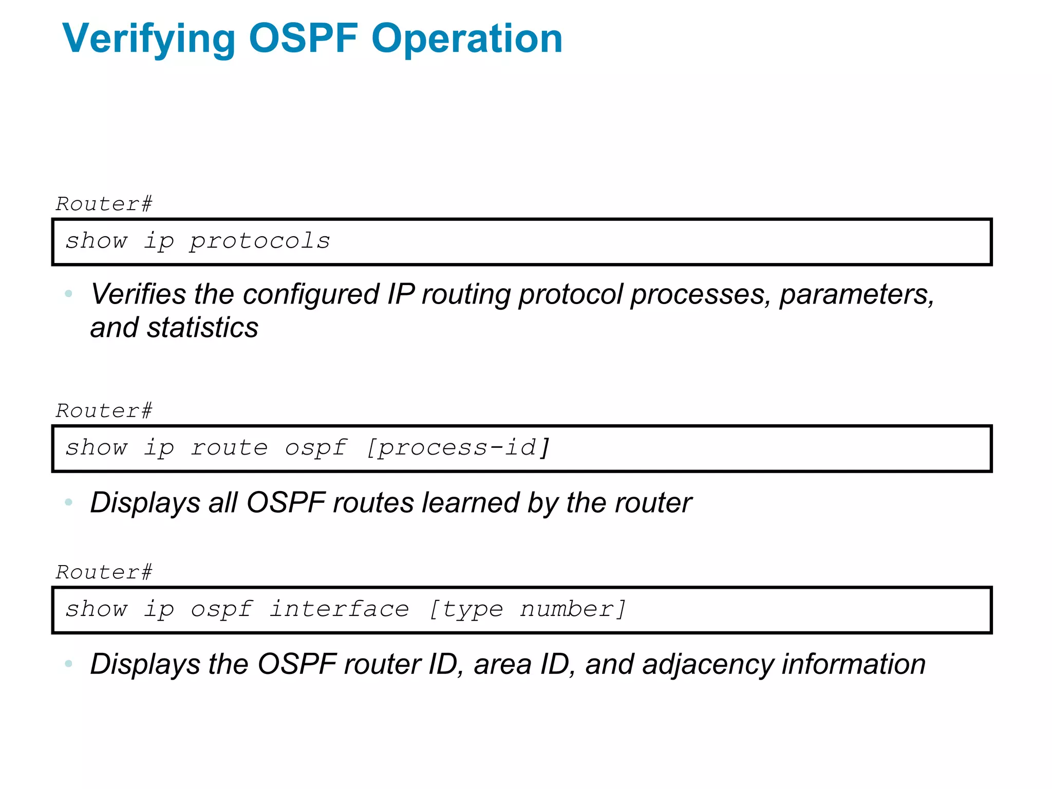 Verifying OSPF Operation


Router#
show ip protocols

• Verifies the configured IP routing protocol processes, parameters,
  and statistics

Router#
show ip route ospf [process-id ]

• Displays all OSPF routes learned by the router

Router#
show ip ospf interface [type number]

• Displays the OSPF router ID, area ID, and adjacency information
 
