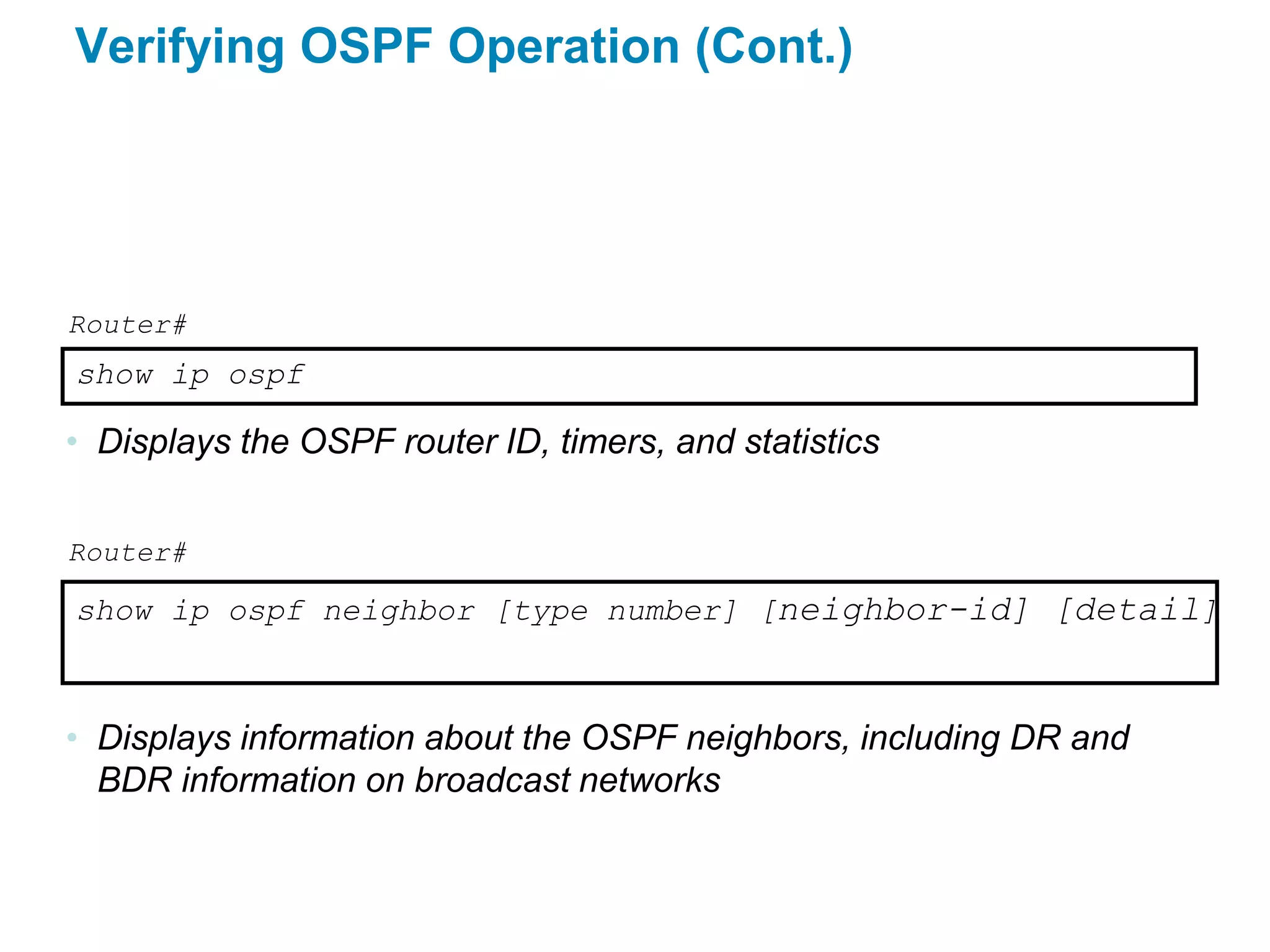 Verifying OSPF Operation (Cont.)




Router#
show ip ospf

• Displays the OSPF router ID, timers, and statistics


Router#

show ip ospf neighbor [type number] [neighbor-id] [detail]



• Displays information about the OSPF neighbors, including DR and
  BDR information on broadcast networks
 