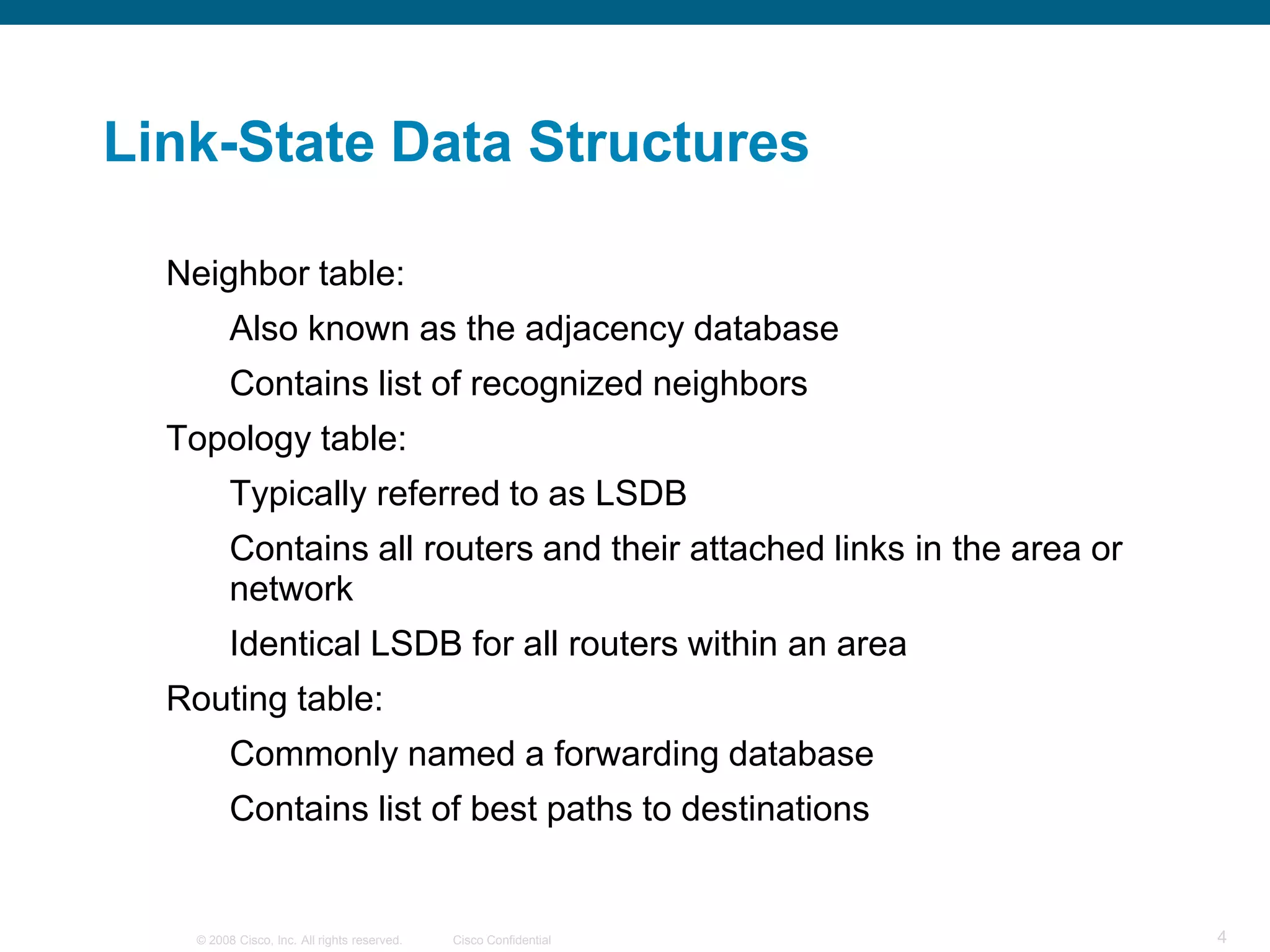 Link-State Data Structures

  Neighbor table:
         Also known as the adjacency database
         Contains list of recognized neighbors
  Topology table:
         Typically referred to as LSDB
         Contains all routers and their attached links in the area or
         network
         Identical LSDB for all routers within an area
  Routing table:
         Commonly named a forwarding database
         Contains list of best paths to destinations


   © 2008 Cisco, Inc. All rights reserved.   Cisco Confidential         4
 