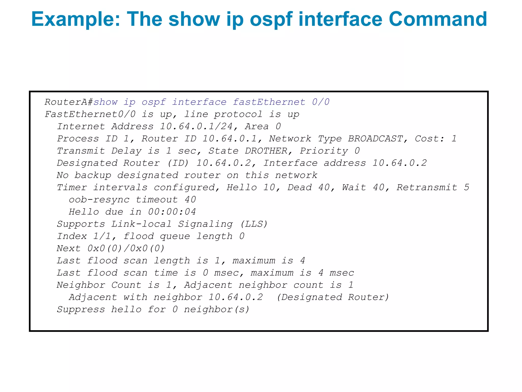 Example: The show ip ospf interface Command


 RouterA#show ip ospf interface fastEthernet 0/0
 FastEthernet0/0 is up, line protocol is up
   Internet Address 10.64.0.1/24, Area 0
   Process ID 1, Router ID 10.64.0.1, Network Type BROADCAST, Cost: 1
   Transmit Delay is 1 sec, State DROTHER, Priority 0
   Designated Router (ID) 10.64.0.2, Interface address 10.64.0.2
   No backup designated router on this network
   Timer intervals configured, Hello 10, Dead 40, Wait 40, Retransmit 5
     oob-resync timeout 40
     Hello due in 00:00:04
   Supports Link-local Signaling (LLS)
   Index 1/1, flood queue length 0
   Next 0x0(0)/0x0(0)
   Last flood scan length is 1, maximum is 4
   Last flood scan time is 0 msec, maximum is 4 msec
   Neighbor Count is 1, Adjacent neighbor count is 1
     Adjacent with neighbor 10.64.0.2 (Designated Router)
   Suppress hello for 0 neighbor(s)
 