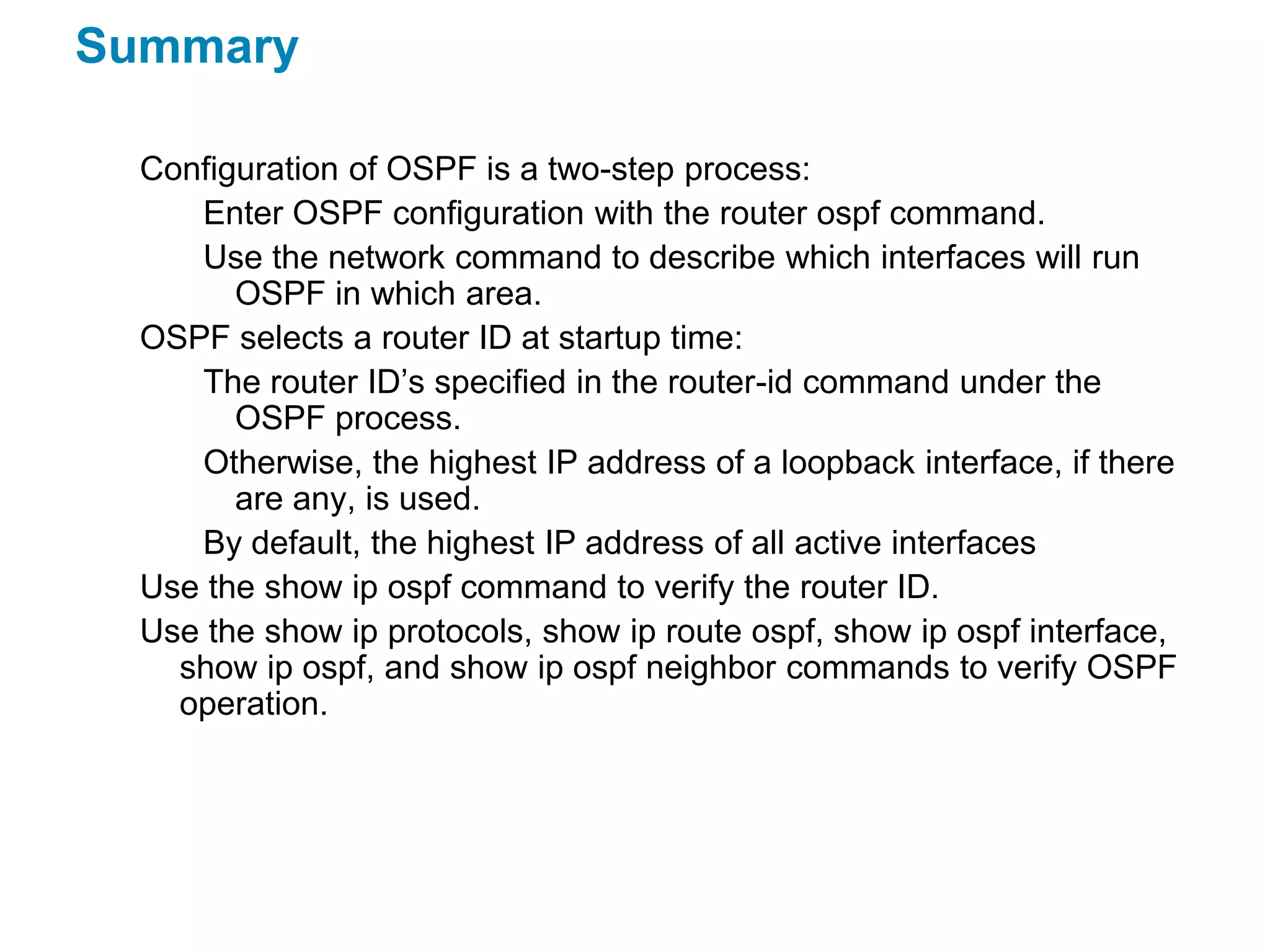 Summary

  Configuration of OSPF is a two-step process:
     Enter OSPF configuration with the router ospf command.
     Use the network command to describe which interfaces will run
        OSPF in which area.
  OSPF selects a router ID at startup time:
     The router ID’s specified in the router-id command under the
        OSPF process.
     Otherwise, the highest IP address of a loopback interface, if there
        are any, is used.
     By default, the highest IP address of all active interfaces
  Use the show ip ospf command to verify the router ID.
  Use the show ip protocols, show ip route ospf, show ip ospf interface,
    show ip ospf, and show ip ospf neighbor commands to verify OSPF
    operation.
 