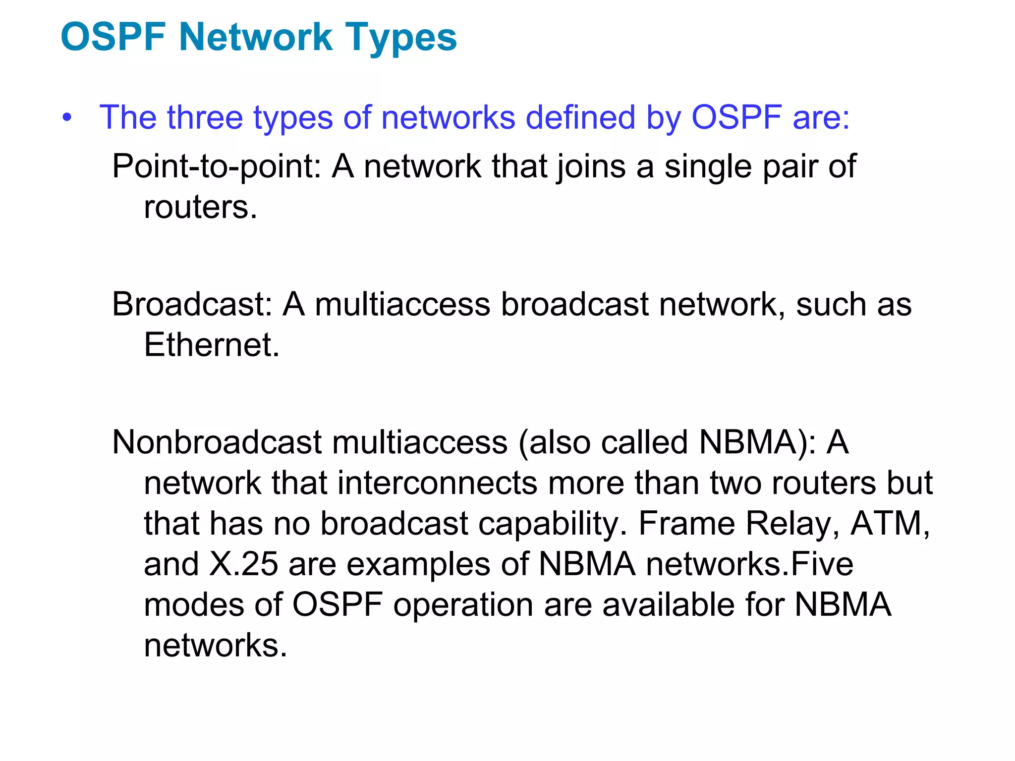 OSPF Network Types
• The three types of networks defined by OSPF are:
   Point-to-point: A network that joins a single pair of
    routers.

   Broadcast: A multiaccess broadcast network, such as
     Ethernet.

   Nonbroadcast multiaccess (also called NBMA): A
    network that interconnects more than two routers but
    that has no broadcast capability. Frame Relay, ATM,
    and X.25 are examples of NBMA networks.Five
    modes of OSPF operation are available for NBMA
    networks.
 