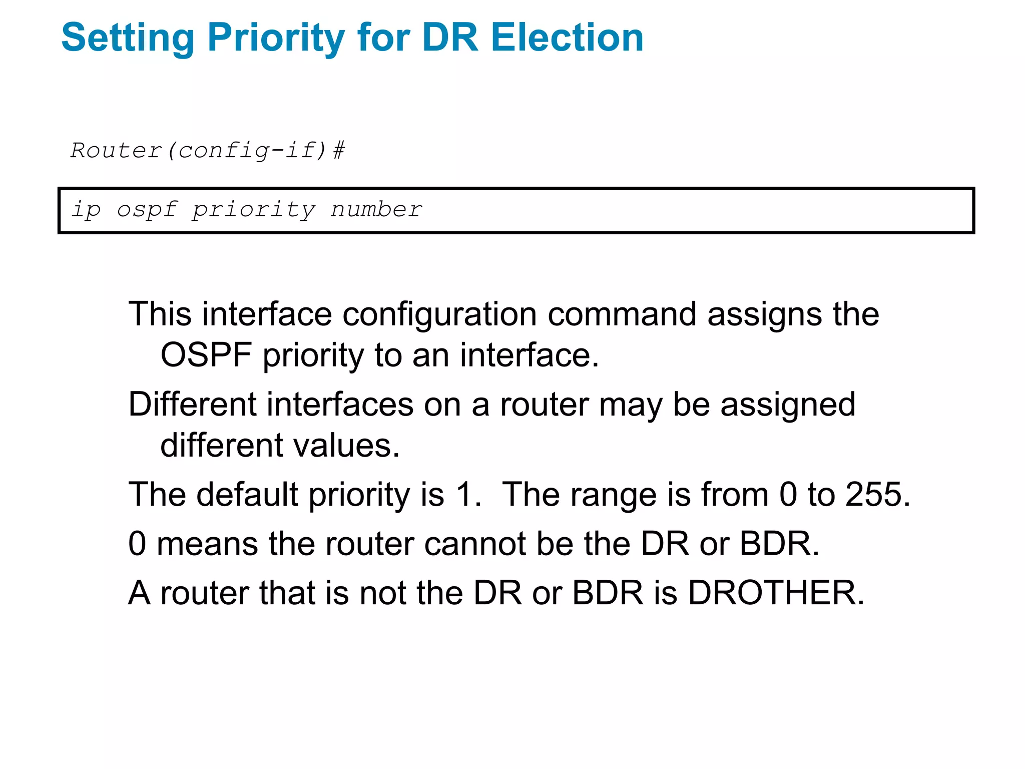 Setting Priority for DR Election

Router(config-if)#

ip ospf priority number



   This interface configuration command assigns the
     OSPF priority to an interface.
   Different interfaces on a router may be assigned
     different values.
   The default priority is 1. The range is from 0 to 255.
   0 means the router cannot be the DR or BDR.
   A router that is not the DR or BDR is DROTHER.
 