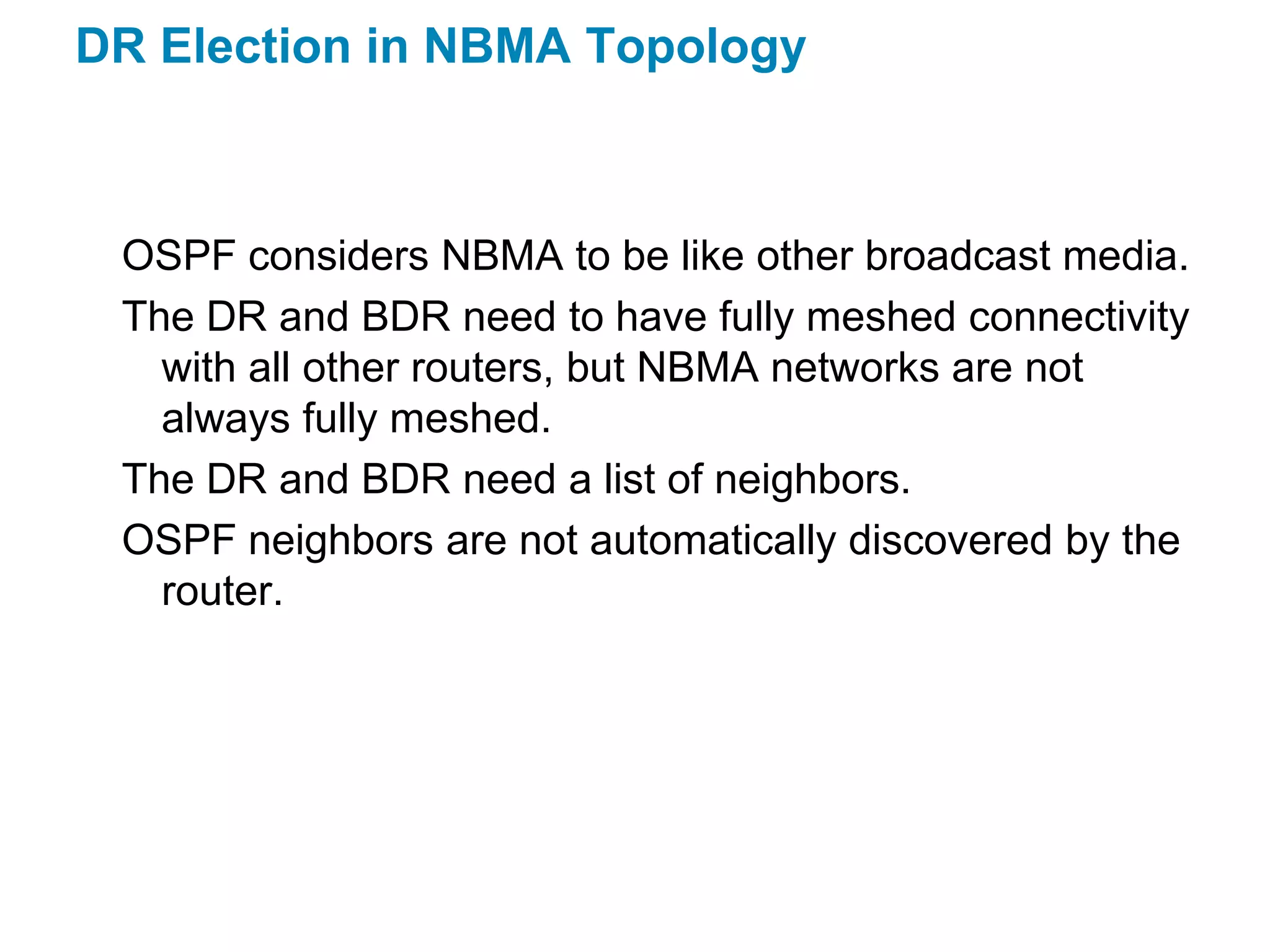 DR Election in NBMA Topology



 OSPF considers NBMA to be like other broadcast media.
 The DR and BDR need to have fully meshed connectivity
   with all other routers, but NBMA networks are not
   always fully meshed.
 The DR and BDR need a list of neighbors.
 OSPF neighbors are not automatically discovered by the
   router.
 