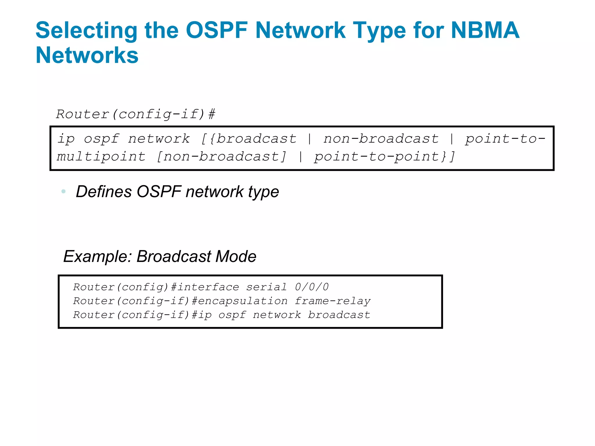 Selecting the OSPF Network Type for NBMA
Networks

 Router(config-if)#
 ip ospf network [{broadcast | non-broadcast | point-to-
 multipoint [non-broadcast] | point-to-point}]

  • Defines OSPF network type


  Example: Broadcast Mode
   Router(config)#interface serial 0/0/0
   Router(config-if)#encapsulation frame-relay
   Router(config-if)#ip ospf network broadcast
 