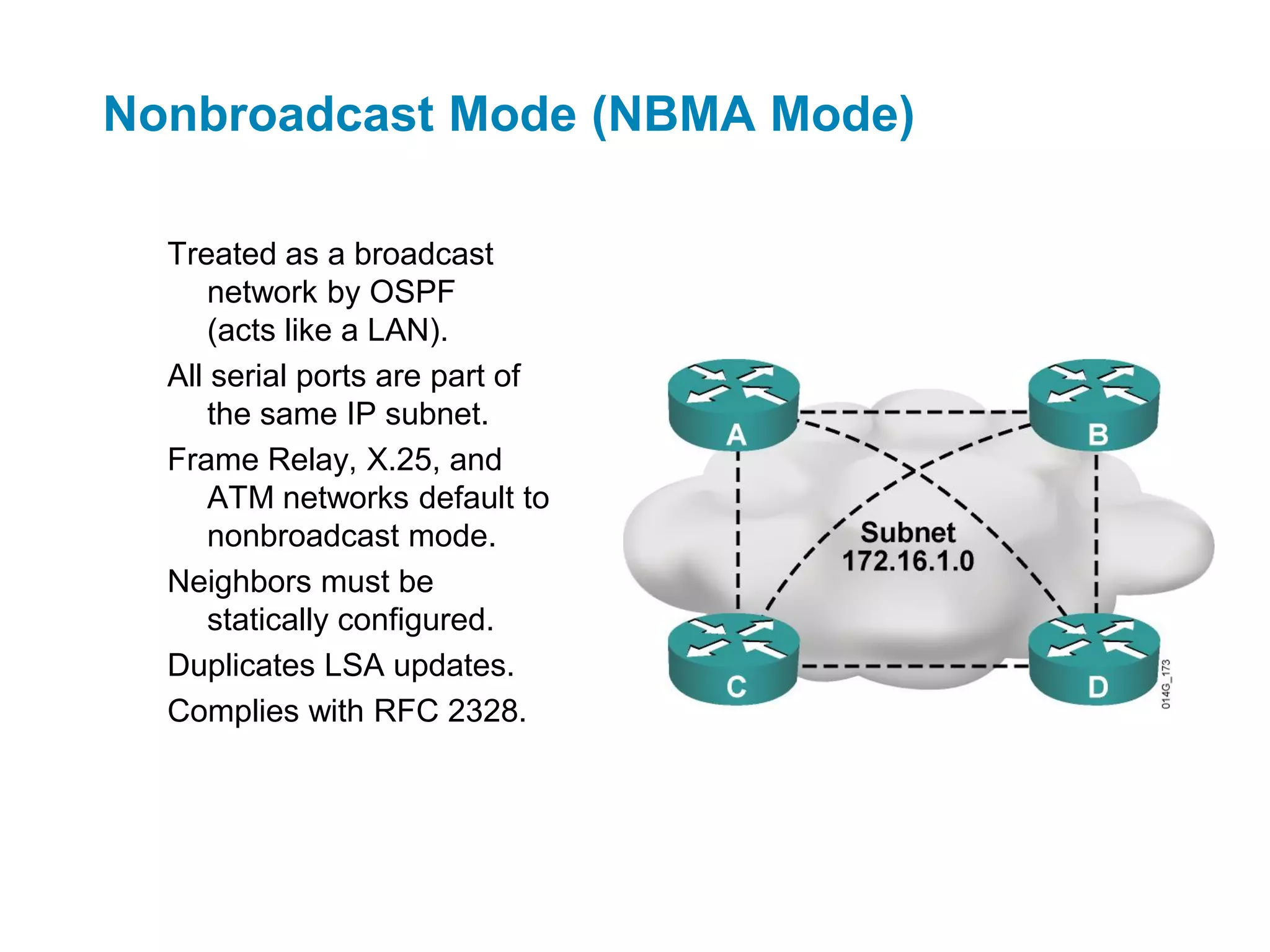 Nonbroadcast Mode (NBMA Mode)

  Treated as a broadcast
      network by OSPF
      (acts like a LAN).
  All serial ports are part of
      the same IP subnet.
  Frame Relay, X.25, and
      ATM networks default to
      nonbroadcast mode.
  Neighbors must be
      statically configured.
  Duplicates LSA updates.
  Complies with RFC 2328.
 
