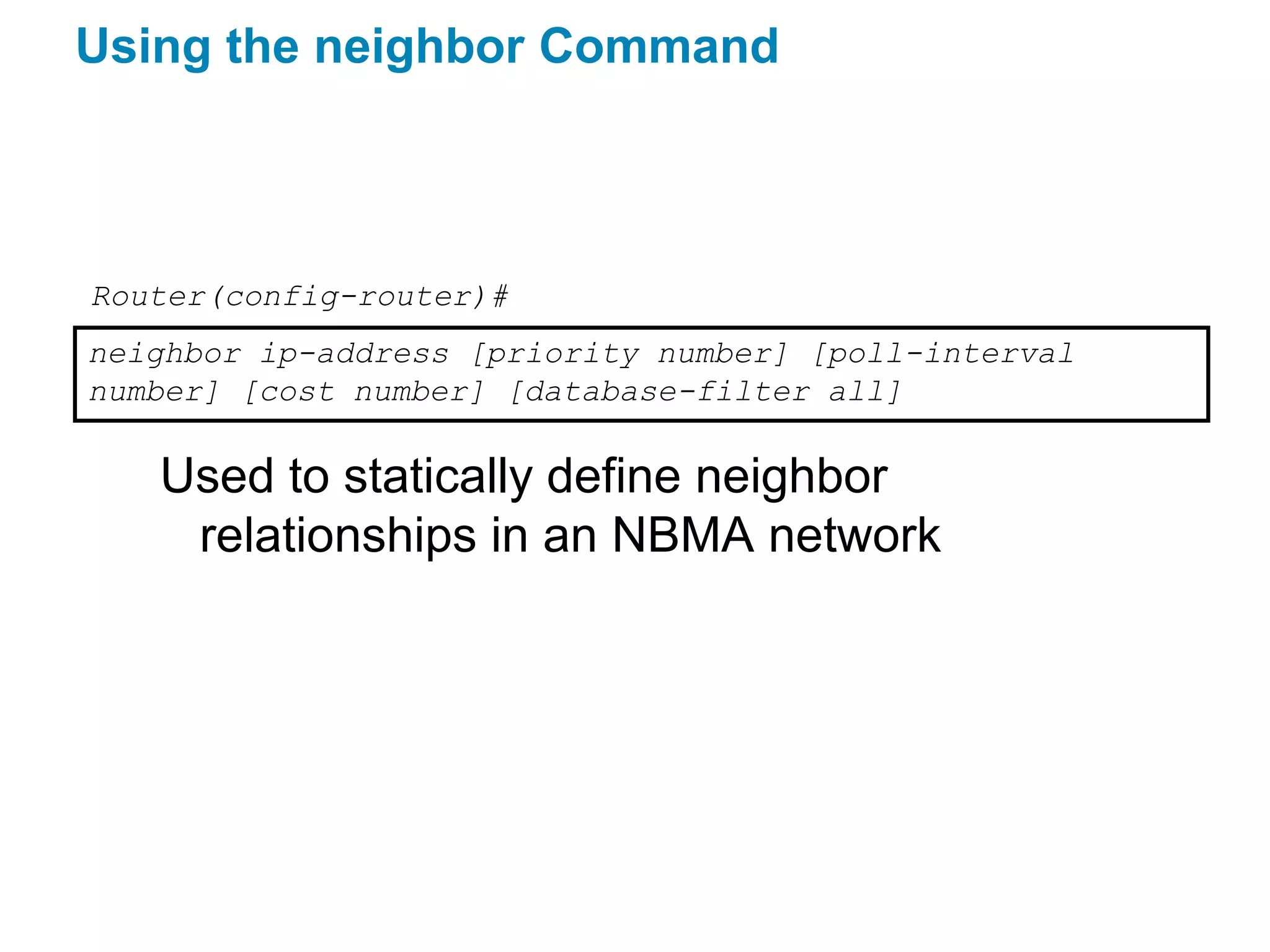 Using the neighbor Command



Router(config-router)#
neighbor ip-address [priority number] [poll-interval
number] [cost number] [database-filter all]

   Used to statically define neighbor
    relationships in an NBMA network
 