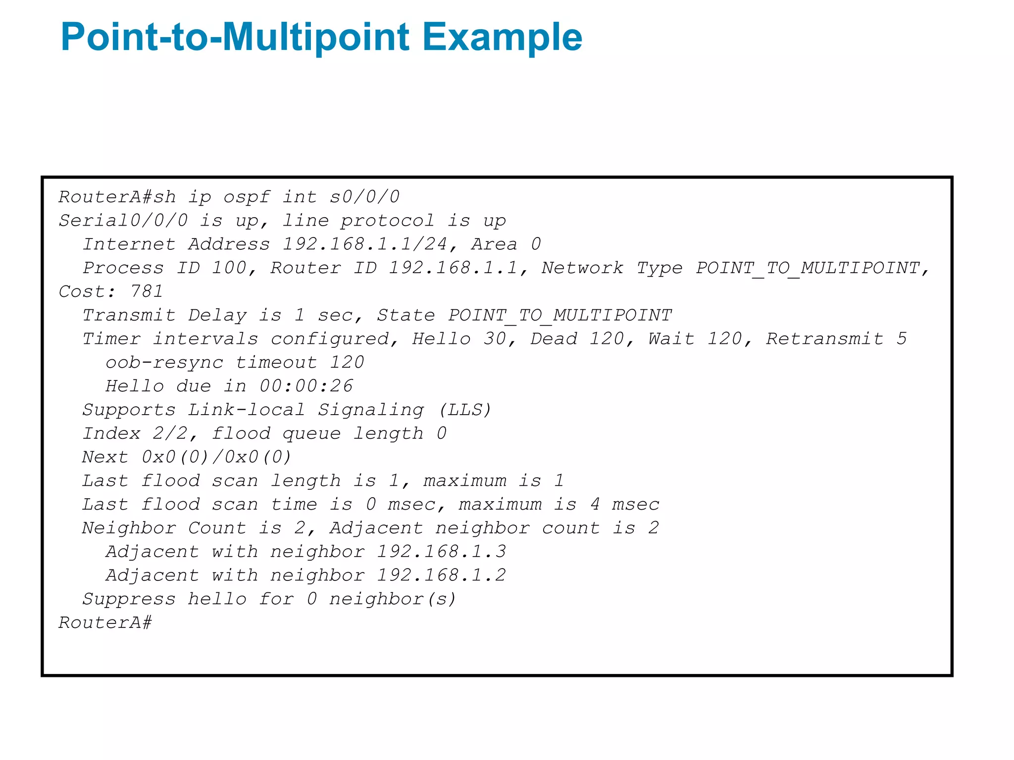 Point-to-Multipoint Example


RouterA#sh ip ospf int s0/0/0
Serial0/0/0 is up, line protocol is up
  Internet Address 192.168.1.1/24, Area 0
  Process ID 100, Router ID 192.168.1.1, Network Type POINT_TO_MULTIPOINT,
Cost: 781
  Transmit Delay is 1 sec, State POINT_TO_MULTIPOINT
  Timer intervals configured, Hello 30, Dead 120, Wait 120, Retransmit 5
    oob-resync timeout 120
    Hello due in 00:00:26
  Supports Link-local Signaling (LLS)
  Index 2/2, flood queue length 0
  Next 0x0(0)/0x0(0)
  Last flood scan length is 1, maximum is 1
  Last flood scan time is 0 msec, maximum is 4 msec
  Neighbor Count is 2, Adjacent neighbor count is 2
    Adjacent with neighbor 192.168.1.3
    Adjacent with neighbor 192.168.1.2
  Suppress hello for 0 neighbor(s)
RouterA#
 