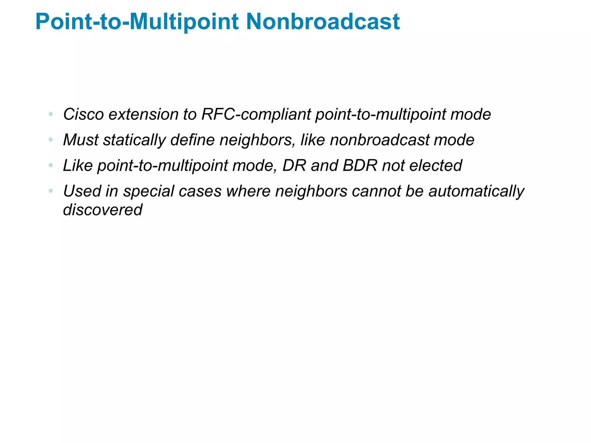 Point-to-Multipoint Nonbroadcast


 • Cisco extension to RFC-compliant point-to-multipoint mode
 • Must statically define neighbors, like nonbroadcast mode
 • Like point-to-multipoint mode, DR and BDR not elected
 • Used in special cases where neighbors cannot be automatically
   discovered
 