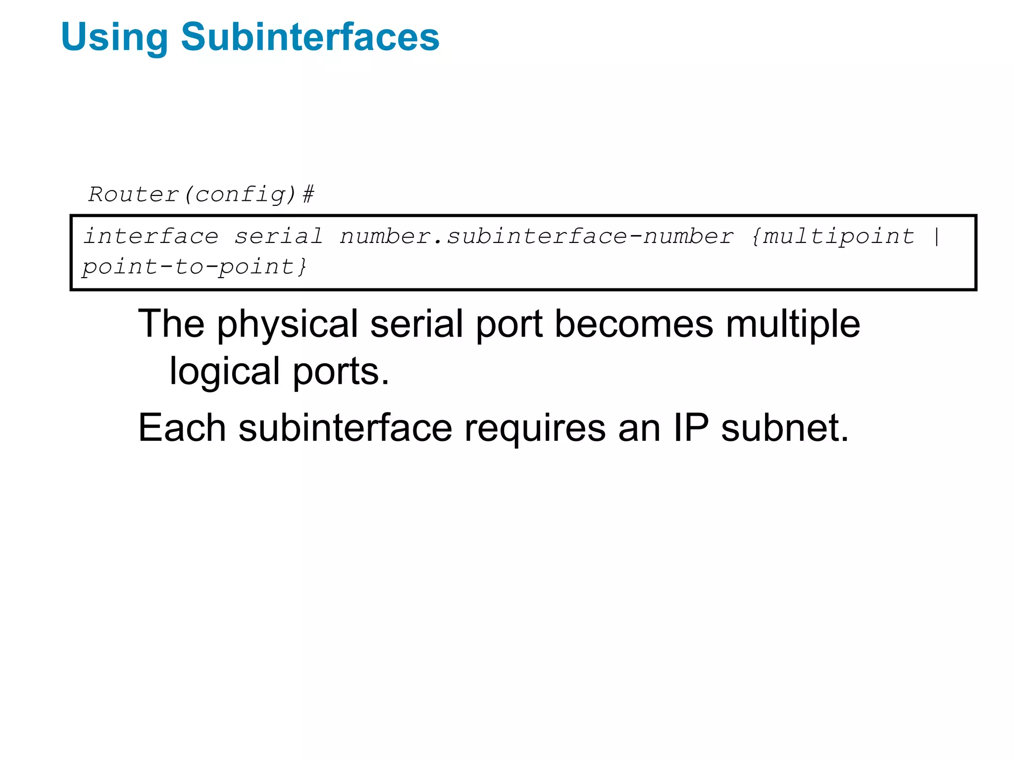 Using Subinterfaces


 Router(config)#
 interface serial number.subinterface-number {multipoint |
 point-to-point}

    The physical serial port becomes multiple
     logical ports.
    Each subinterface requires an IP subnet.
 